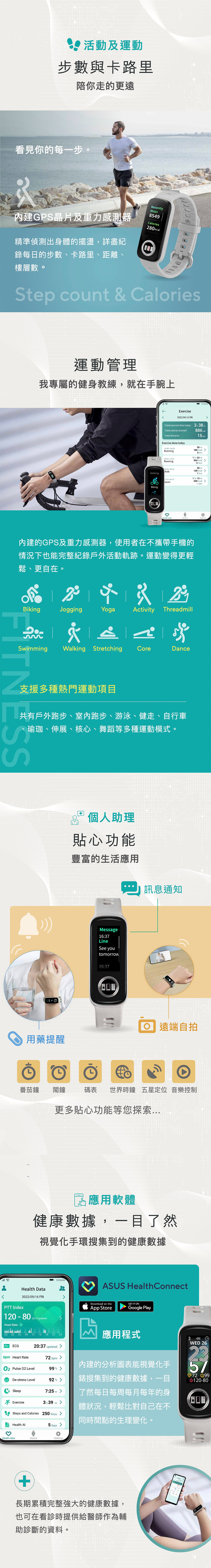 活動及運動步數與卡路里陪你走的更遠看見你的每一步。Recently內建G晶片及重力感測器精準偵測出身體的擺盪,詳盡Steps8549Calories280kcal錄每的步數、卡路里、距離、樓層數。Step count  Calories運動管理我專屬的健身教練,就在手腕上Walking036AMExercise2022/09/16 FRITotal exercise time today  38mTotal calories butned886 15kmTotal distanceExercise done today1600-1630Running30 182 kcal3 km0900-1033Running1 hr 33 m364 kcal11 km:00-08:20Walk:00-08:15SwimBiking日20m120 kcal1km1 hr 15 m220 kcal kmHealth dataDeviceSettings內建的GPS及重力感測器,使用者在不攜帶手機的情況下也能完整紀錄戶外活動軌跡。運動變得更輕鬆、更自在。BikingSwimmingS& JoggingYogaActivity ThreadmillWalking Stretching CoreDance支援多種熱門運動項目共有戶外跑步、室內跑步、游泳、健走、自行車、瑜珈、伸展、核心、舞蹈等多種運動模式。 個人助理貼心功能豐富的生活應用  訊息通知用藥提醒Message16:37LineSee youtomorrow16:37 遠端自拍番茄鐘 鬧鐘碼表 世界時鐘 五星定位音樂控制更多貼心功能等您探索P應用軟體健康數據,一目了然視覺化手環搜集到的健康數據PTT IndexHealth Data2022/09/16 FRI120-8020:37updatedHeart Rate10:36AM00 03 06 09 12 15 18 21 24ECGbpm Heart Rate20:37 updated ASUS HealthConnectDownload on theGET IT ONApp StoreGoogle Play應用程式72bpm Pulse 02 Level99% De-stress Level92% Sleep7:25mExercise3h39mSteps and Calories 250 Steps 內建的分析圖表能視覺化手錶搜集到的健康數據,一目了然每日每周每月每年的身體狀況,輕鬆比對自己在不同時間點的生理變化。Health 5DaysHealth dataDeviceSettings+長期累積完整強大的健康數據,也可在看時提供給醫師作為輔助診斷的資料。WED 2672 120-80