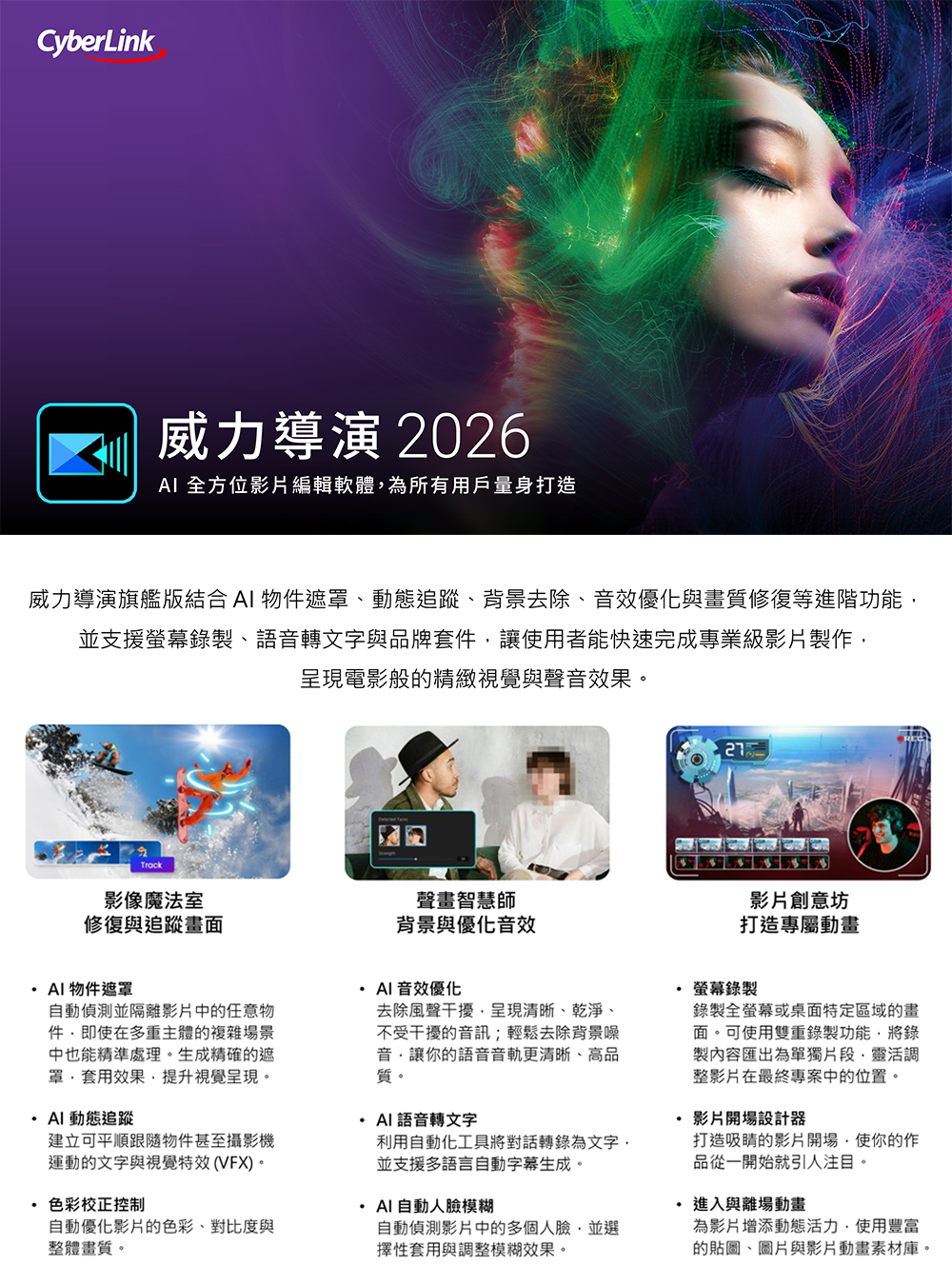 CyberLink威力導演 2026 全方位影片編輯軟體為所有用戶量身打造威力導演旗艦版結合  物遮罩、動態追蹤、背景去除、音效優化與畫質修復等進階功能並支援螢幕錄製、語音轉文字與品牌套件讓使用者能快速完成專業級影片製作呈現電影般的精緻視覺與聲音效果。Track影像魔法室修復與追蹤畫面聲畫智慧師背景與優化音效物件遮罩AI 音效優化自動偵測並隔離影片中的任意物件即使在多重主體的複雜場景中也能精準處理。生成精確的遮罩套用效果提升視覺呈現。AI 動態追蹤影片創意坊打造專屬動畫去除風聲干擾,呈現清晰、乾淨、不受干擾的音訊;輕鬆去除背景噪音,讓你的語音音軌更清晰、高品質。AI語音轉文字螢幕錄製錄製全螢幕或桌面特定區域的畫面。可使用雙重錄製功能,將錄製內容匯出為單獨片段,靈活調整影片在最終專案中的位置。· 影片開場設計器建立可平順跟隨物件甚至攝影機運動的文字與視覺特效(VFX)。利用自動化工具將對話轉錄為文字並支援多語言自動字幕生成。色彩校正控制AI 自動人臉模糊自動優化影片的色彩、對比度與整體畫質。打造吸睛的影片開場,使你的作品從一開始就引人注目。自動偵測影片中的多個人臉,並選擇性套用與調整模糊效果。進入與離場動畫為影片增添動態活力,使用豐富的貼圖、圖片與影片動畫素材庫。
