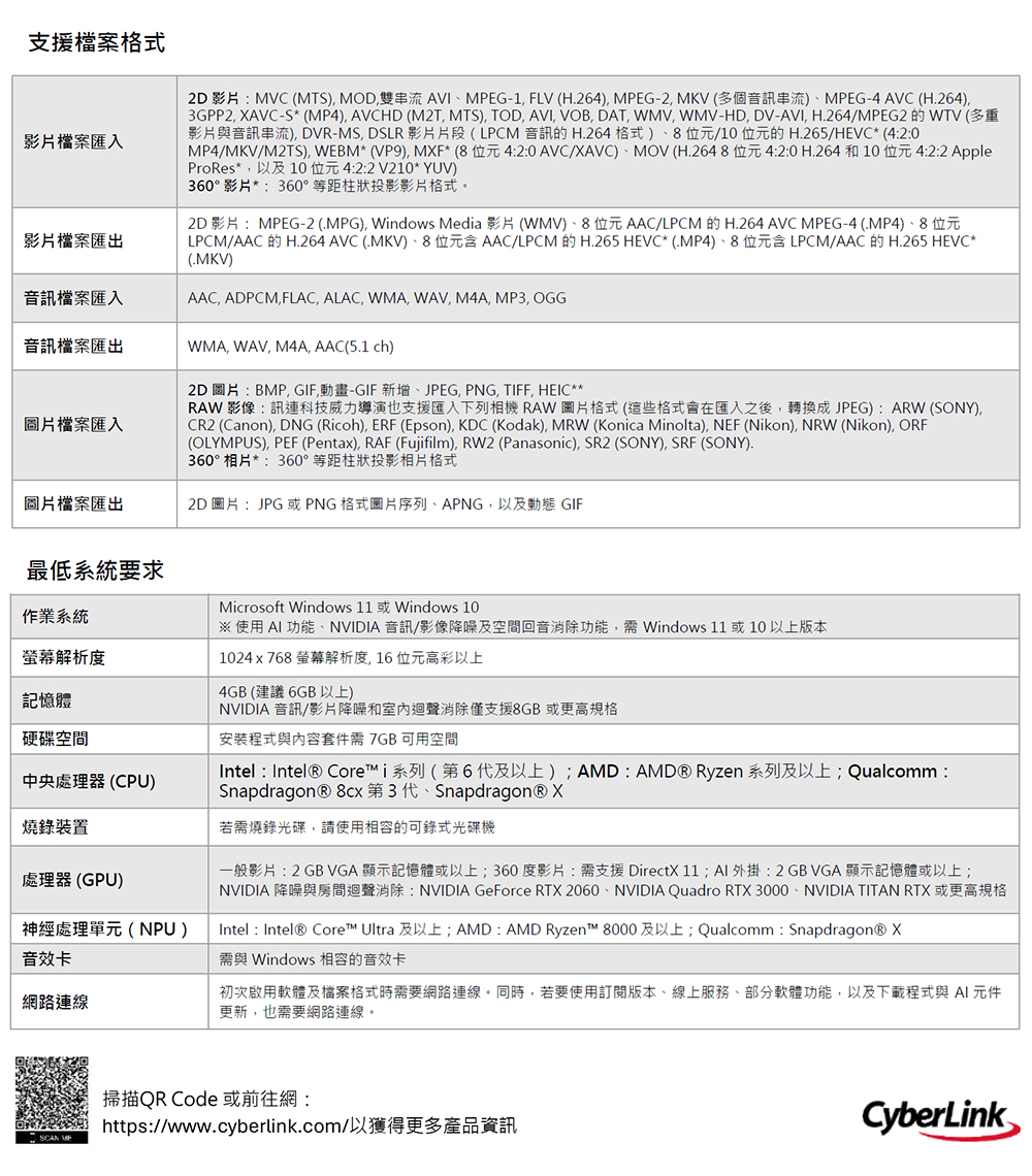 支援檔案格式影片檔案匯入2D 影片:MVC (MTS MOD,雙串流 AVIEG-1,FLV (H.264), MPEG-2, MKV (多個音訊串流)MPEG-4 AVC (H.264),GPP2, XAVC-S* (MP4), AVCHD (M2T, MTS), TOD, AVI, VOB, DAT, WMV, WMV-HD,DV-AVI, H.264/MPEG2 的 WTV(多重影片與音訊串流), DVR-MS, DSLR 影片片段(LPCM音訊的H.264 格式)8位元/10 位元的 H.265/HEVC*(4:2:0MP4/MKV/M2TS), WEBM* (VP9), MXF*(8位元4:2:0 AVC/XAVC)MOV (H.2648位元4:2:0 H.264和10位元4:2:2 AppleProRes*,以及10位元4:2:2V210* YUV)360° 影片*:360°等距柱狀投影影片格式。2D影片:MPEG-2 (.MPG), Windows Media 影片(WMV)、8位元AAC/LPCM 的H.264 AVC MPEG-4(.MP4)、8位元LPCM/AAC 的H.264 AVC (MKV)、8位元含 AAC/LPCM 的 H.265 HEVC*(.MP4)、8位元含LPCM/AAC的H.265 HEVC*(.MKV)影片檔案匯出音訊檔案匯入音訊檔案匯出WMA, WAV, M4A, AAC(5.1 ch)AAC, ADPCM, FLAC, ALAC, WMA, WAV, M4A, MP3, OGG圖片檔案匯入圖片檔案匯出2D圖片:BMP,GIF動畫-GIF新增、JPEG, PNG, TIFF, HEIC**RAW 影像:訊連科技威力導演也支援匯入下列相機 RAW 圖片格式(這些格式會在匯入之後,轉換成JPEG): ARW (SONY),CR2 (Canon), DNG (Ricoh), ERF (Epson), KDC (Kodak), MRW (Konica Minolta), NEF (Nikon), NRW (Nikon), ORF(OLYMPUS), PEF (Pentax), RAF (Fujifilm), RW2 (Panasonic), SR2 (SONY), SRF (SONY).360° 相片*:360°等距柱狀投影相片格式2D圖片:JPG或PNG格式圖片序列、APNG,以及動態 GIF最低系統要求作業系統螢幕解析度記憶體硬碟空間中央處理器(CPU)燒錄裝置處理器(GPU)神經處理單元(NPU)音效卡網路連線Microsoft Windows 11 或Windows 10※ 使用 AI 功能、NVIDIA 音訊/影像降噪及空間回音消除功能, Windows 11或10以上版本1024x768 螢幕解析度,16位元高彩以上4GB(建議6GB 以上)NVIDIA 音訊/影片降噪和室內迴聲消除僅支援8GB 或更高規格安裝程式與內容套件需7GB 可用空間Intel : Intel® Core™i系列(第6及以上)AMD:AMD® Ryzen 系列及以上;Qualcomm:Snapdragon® 第3代、Snapdragon® X若需燒錄光碟,請使用相容的可錄式光碟機一般影片: 2 GB VGA 顯示記憶體或以上;360度影片:需支援DirectX 11; AI 外掛: 2 GB VGA 顯示記憶體或以上;NVIDIA 降噪與房間迴聲消除: NVIDIA GeForce RTX 2060、NVIDIA Quadro RTX 3000、NVIDIA TITAN RTX 或更高規格Intel : Intel® Core™ Ultra 及以上;AMD : AMD Ryzen™ 8000及以上; Qualcomm Snapdragon® X需與 Windows 相容的音效卡初次啟用軟體及檔案格式時需要網路連線。同時,若要使用訂閱版本、線上服務、部分軟體功能,以及下載程式與AI元件更新,也需要網路連線。SCAN MP掃描QR Code 或前往網:https://www.cyberlink.com/以獲得更多產品資訊CyberLink