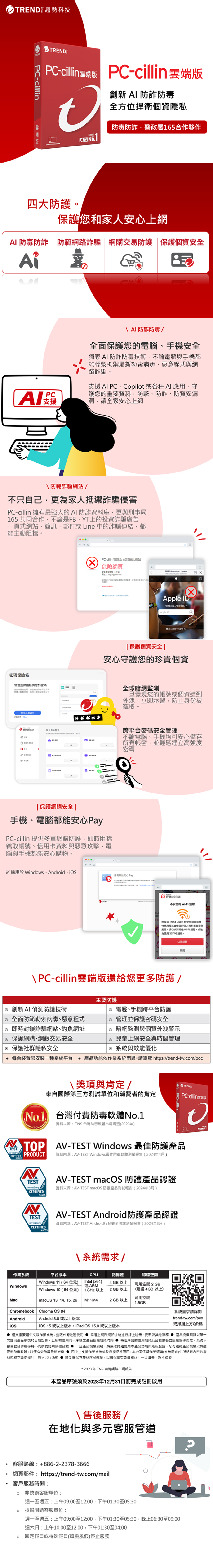TREDTRED Pcillin 版創新  防全方位捍衛個資隱私A 防警政署65合作夥伴四大保護和家人安心網 防毒防詐  防範詐騙網交易防護保護個資AiP  防詐防毒/全面保護您的電腦手安全獨家 防詐防毒技術不論電腦與手機都能鬆抵禦最新勒索病毒惡意與網路詐騙支援 AI PCCopilot 各種AI應用守護您的重要資料防、防詐、防資安漏、洞讓全家安心上網防範詐騙網站/不只己更為家人抵禦詐騙侵害PC-cillin 擁有最強大的AI防詐資料庫更與刑事局165 共同合作不論是FB、YT上的投資詐騙廣告、一頁式網站、簡訊、郵件Line 中的詐騙連結,都能主動阻擋。保險箱管理並保護所有您的密碼強度密碼、安全地任何上輕,不密碼開始免費 Protection個人125 CPC-cillin 雲端版 已封鎖此網站危險網頁 安全管理您的  - AppleApple 管理您的Apple戶Apple 自我的Apple ID保護個資安全|安心守護您的珍貴個資|保護網購安全 |手機、電腦都能安心PayPC-cillin 提供多重網購防護,即阻擋竊取帳號、信用卡資料與惡意攻擊,電腦與手機都能安心購物。 C※適用於Windows、Android、全球暗網監測一旦發現您的帳號個資遭到外洩,立即示警,防止身份被竊取。跨平台密碼安全管理不論電腦、手機均可安心儲存所有帳密,並輕鬆建立高強度密碼灬趨勢科技安心 Pay 安全防護不安全的 Wi-Fi 連線連線到 Trend Guest 時使用銀行或購物應用程式您的個人資料安全風驗。切换到其他Wi-Fi 網路,或為使用3G/4G連線。切换網路 PC-cillin雲端版還給您更多防護/創新AI 防護技術 全面防範勒索病毒、惡意程式 即時封鎖詐騙網站、釣魚網址 保護網購、網銀交易安全 保護社群隱私安全 每台裝置限安裝一種平台主要防護 電腦、手機跨平台防護 管理並保護密碼安全 暗網監測與個資外洩警示 兒童上網安全與時間管理 系統與效能優化功能依系統而異,請瀏覽 https://trend-twcom/pccTEST\獎項與肯定/來自國際第三方單位和消費者的肯定 台灣付費防毒軟體No.1資料來源:TNS 台灣防毒軟體市場調查(2023年)PC-cillinTRENDPC-cillin 雲端版 AV-TEST Windows 最佳防護 PRODUCTNTESTav-test.orgCERTIFIED資料來源:AV-TEST Windows最佳防毒軟體測試報告(2024年4月)AV-TEST macOS 防護產品認證資料來源:AV-TEST macOS 防護產品測試報告(2024年3月).MACOSNTESTav-test.orgCERTIFIEDMACOSAV-TEST Android防護產品認證資料來源:AV-TEST Android行動安全防護測試報告(2024年3月)系統WindowsChromebookAndroid平台版本\ 系統需求 /CPU記憶體4 GB 以上磁碟空間可用空間 2GB(建議 4GB以上)Intel (x64)或ARM1GHz 以上2 GB 以上可用空間M1~M42 GB 以上1.5GBWindows 11 (64位元)Windows 10 (64位元)macOS 13, 14, 15, 26Chrome OS 84Android 8.0或以上版本iOS 15 或以上版本,iPad OS 15.0 或以上版本系統需求請詳閱trend-tw.com/pcc或掃描上方QR碼 僅支援繁體中文版作業系統,並限台灣地區使用需連上網際網路才能進行線上註冊、更新及其他服務  產品授權期限以第一次註冊產品序號的日期起算,且所有使用序號之產品授權期限均每組序號的使用期限及台數依各自授權條件而定,系統不會自動合併或移轉不同序號的期限和台數一旦產品授權到期,將無法持續使用本產品功能與最新服務,您可續約產品授權以持續更新防機軟體,以便有效防禦最新威脅  因中止支援作業系統或改良產品等原因,本公司保留作業環境(系統需求)中所記載內容的產品規格之變更權利,恕不另行通知 請妥善保存產品序號憑證,以確保享有會員權益,一旦遺失,恕不補發*2023 年TNS 台灣網路市調報告本產品序號須於2028年12月31日前完成註冊啟用\售後服務/在地化與多元客服管道客服熱線:+886-2-2378-3666網頁郵件:https://trend-tw.com/mail客戶服務時間: 非技術客服單位:週一至週五:上午09:00至12:00,下午01:30至05:30 技術問題客服單位:週一至週五:上午09:00至12:00,下午01:30至05:30,晚上06:30至09:00週六日:上午10:00至12:00,下午01:30至04:00 國定假日或特殊假日(如颱風假)停止服務