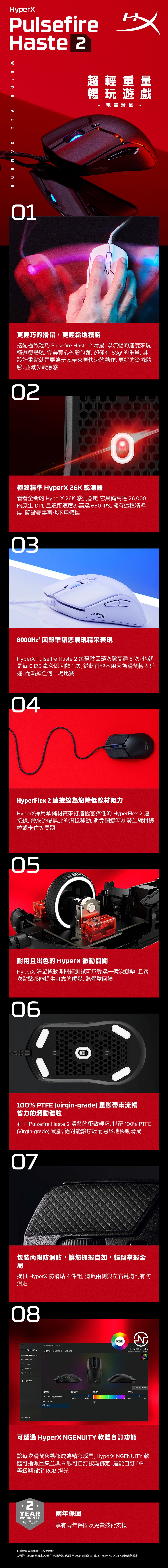 HyperXPulsefireHaste  ALLGAMERS超輕重量暢玩遊戲HYPER電競滑鼠01更輕巧的滑鼠,更輕鬆地獲勝搭配極致輕巧 Pulsefire Haste 2 滑鼠,以流暢的速度來玩轉遊戲體驗完美實心外殼包覆,卻僅有53g的重量, 其設計重點就是要為玩家帶來更快速的動作、更好的遊戲體驗,並減少疲憊感02極致精準 HyperX 26K 感測器看看全新的 HyperX 26K 感測器吧!它具備高達 26,000的原生 DPI, 且追蹤速度亦高達650IPS擁有這種精準度,關鍵賽事再也不用煩惱03HYPER8000Hz² 回報率讓您展現精采表現HyperX Pulsefire Haste 2 毫秒回饋次數高達8次也就是每  毫秒即回饋1次。從此再也不用因為滑鼠輸入延遲,而輸掉任何一場比賽04HyperFlex 2 連接線為您降低線材阻力HyperX採用傘繩材質來打造極富彈性的 HyperFlex 2 連接線,帶來流暢無比的滑鼠移動,避免關鍵時刻發生線材纏繞或卡住等問題05耐用且出色的 HyperX 微動開關HyperX 滑鼠微動開關經測試可承受達一億次鍵擊,且每次點擊都能提供可靠的觸覺、聽覺雙回饋06100% PTFE (virgin-grade) 鼠腳帶來流暢省力的滑動體驗有了 Pulsefire Haste 2 滑鼠的極致輕巧,搭配 100% PTFE(Virgin-grade) 鼠腳,絕對能讓您輕而易舉地移動滑鼠07包裝內附防滑,讓您抓握如,輕鬆掌握全局提供 HyperX 防滑貼4件組,滑鼠兩側與左右鍵均附有防滑貼08RGB NGENUITYHyperX Pulsefire Haste 2Lights Buttons SensorConnected ProductsKeyboardMouseHeadsetMonitorsLight SyncSettings2Brightness Options PresetsSave to MouseCOLORSPEEDEFFECTSOPACITYChoose Triggered Effecthiddenvisible Add Effect+Cyclefast可透過 HyperX NGENUITY 軟體自訂功能讓每次滑鼠移動都成為精彩瞬間。 HyperX NGENUITY 軟體可指派巨集並與6可自訂按鍵綁定,還能自訂 DPI等級與設定 RGB 燈光2兩年保固YEARWARRANTY享有兩年保固及免費技術支援1. 僅滑鼠本身重量,不包括線材2. 預設1000Hz回報率。使用內建組合鍵以切換至8000Hz回報率,或以 HyperX NGENUITY 軟體進行設定