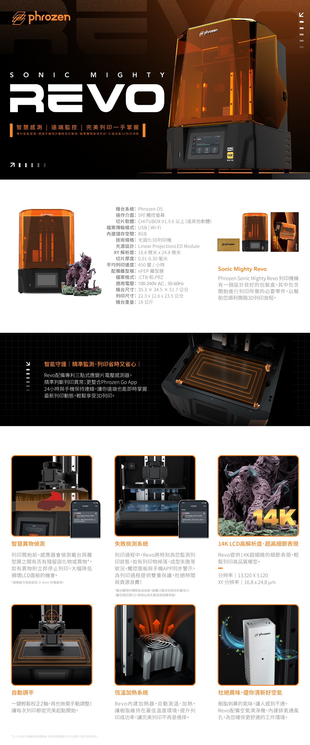 phrozenSONICREVO智慧 遠端監控 完美列印一手掌握專利智能偵測,透過手機同步實時列印動態,輕鬆實現高效列印,打造完美列印流程phrozenphrozenMIGHTY14K機台系統Phrozen OS操作介面:5吋觸控螢幕切片軟體:CHITUBOX V1.9.6 以上(或其他軟體檔案傳輸模式:USB Wi-Fi內建儲存空間:8GB技術規格:光固化3D列印機光源設計:Linear ProjectionLED ModuleXY 解析度:16.8微米x 24.8微米切片厚度:0.01-0.30 毫米平均列印速度:450層/小時配備離型模:nFEP 離型膜檔案格式:.CTB 和.PRZ適用電壓:100-240VAC;50-60Hz機台尺寸:35.334.551.7 公分列印尺寸:22.3 x 12.6 x 23.5 公分機台重量:18 公斤phrozenSonic Mighty RevoPhrozen Sonic Mighty Revo 列印機擁有一個設計良好的包裝盒,其中包含開始進行列印所需的必要零件,以幫助您順利開啟3D列印旅程。智能守護|精準監測·列印省時又省心 |Revo配備專利三點式應變片電壓感測器,精準判斷列印異常;更整合Phrozen Go App24小時與手機保持連線,讓你遠端也能即時掌握最新列印動態,輕鬆享受3D列印。智慧異物偵測列印開始前,器會偵測載台與離型膜之間有否有殘留固化物或異物*,如有異物則立即停止列印,大幅降低損壞LCD面板的機會。*感應器可偵測直徑≥4mm 的殘留物。失敗檢測系統列印過程中,Revo將時刻為您監測列印狀態,如有列印物掉落、成型失敗等狀況,觸控面板與手機APP同步警示,為列印過程提供雙重保護,杜絕時間與資源浪費!*載台離開樹脂液面後,連續15沒有檢測到離型力(離型膜回彈力),將跳出高失敗風險提醒視窗。4K14K LCD高解析度·超高細節表現Revo提供14K超細緻的細節表現,輕鬆列印高品質模型。-分辨率 | 13.320X 5.120XY分辨率 | 16.8x24.8 um自動調平一鍵輕鬆校正Z軸,再也無需手動調整!讓每次列印都從完美起點開始。*以上內容均為實驗測試數據。若有規格變更不另行通知,請以官網為主。phrozen恆溫加熱系統Revo內建加熱器,自動測溫、加熱,讓樹脂維持在最佳溫度環境,提升列印成功率,讓完美列印不再是僥倖。杜絕異味,還你清新好空氣樹脂刺鼻的氣味,讓人感到不適。Revo配備空氣清淨機、內建排氣通風孔,為您確保更舒適的工作環境。