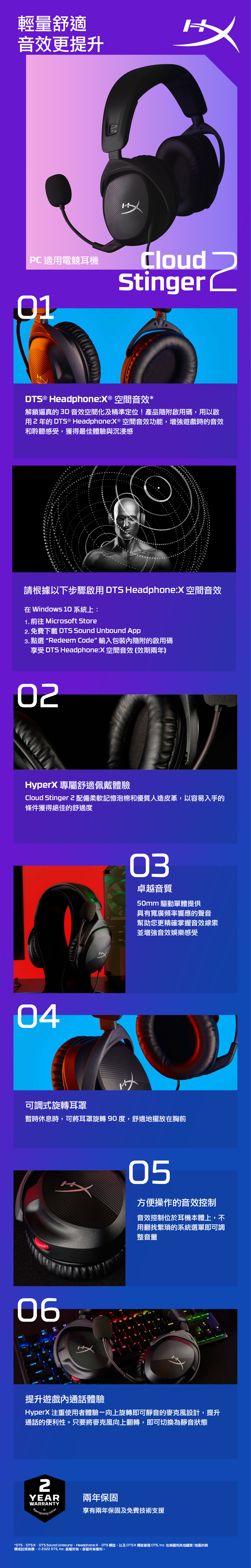 輕量舒適音效更提升片PC 適用電競耳機CloudStinger  ® Headphone:X® 空間音效*解鎖逼真的3D 音效空間化及精準定位!產品隨附啟用碼,用以啟用2年的 DTS® Headphone:X® 空間音效功能,遊戲時的音效和聆聽感受,獲得最佳體驗與沉浸感請根據以下步驟啟用 DTS Headphone:X 空間音效 Windows 10 系統上:1.  Microsoft Store2. 免費下載 DTS Sound Unbound App3. 點選Redeem Code” 輸入包裝隨附的啟用碼享受 DTS Headphone:X 空間音效(效期兩年)02HyperX 專屬舒適佩戴體驗Cloud Stinger 配備柔軟記憶泡棉和優質人造皮革,以容易入手的條件獲得絕佳的舒適度0403卓越音質50mm 驅動單體提供具有寬廣頻率響應的聲音幫助您更精確掌握音效線索並增強音效娛樂感受可調式旋轉耳罩暫時休息時,可將耳罩旋轉90度,舒適地擺放在胸前06CTRLSHIFT0105方便操作的音效控制音效控制位於耳機本體上,不用翻找繁瑣的系統選單即可調整音量提升遊戲內通話體驗HyperX 注重使用者體驗向上旋轉即可靜音的麥克風設計,提升通話的便利性。只要將麥克風向上翻轉,即可切換為靜音狀態2YEAR兩年保固WARRANTYHyperxgaming.co/wa享有兩年保固及免費技術支援*DTS、DTS:X、DTS Sound Unbound、Headphone:X、DTS 標誌,以及DTS:X 標誌都是 DTS,  在美國和其他國家/地區的商標或註冊商標。©  DTS, Inc. 版權所有。保留所有權利。