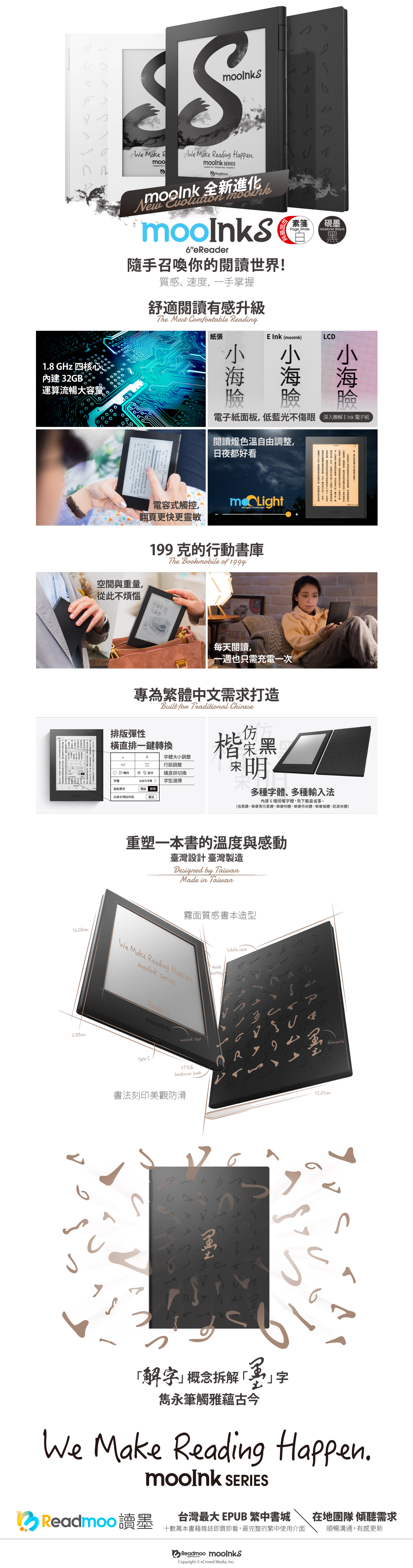 We Make Ro  We Make Reading   Pro   Plus /  Readmoo New6eReader隨手召喚你閱讀世界!ア素硯墨Page White Inkstone Black18 GHz 四內建 32GB 運算流暢大容量質感、速度手掌握舒適閱讀有感升級The Most omfortable Reading紙張 Ink ()LCD電子紙面板低藍光不傷眼深入瞭解  電子紙閱讀燈色溫自由調整日夜都好看電容式觸控mo LightSoft Lights/Comfort yes翻頁更快更靈敏199克行動書庫The Bookmobile of 1999空與量從此不煩惱山茶花文具每天閱讀1609cm0.89cm一週只需充電一次間也,一,,。,的,的,專為繁體中文需求打造Built fon Traditional Chinese排版彈性直排一鍵轉換行距調整A字體大小調整E三橫排字體  直排出版社字體 橫直排切換字型選擇強制出版社預排版開啟 關閉重設楷菜多種字體、多種輸入法內建6種授權字體,免下載最省事。(信黑體、華康青花黑體、華康明體、華康仿宋體、華康楷體、思源宋體)重塑一本書的溫度與感動臺灣設計 臺灣製造Designed by TaiwanMade in Taiwan霧面質感書本造型quickWe Make Reading Happen. seriesReadmoomooink logotype CSTYLE:hardcover book書法刻印美觀防滑White case4dismantle解字概念拆解雋永筆觸雅蘊古今字We Make Reading Happen. SERIES台灣最大 EPUB 繁中書城Readmoo 讀墨在地團隊 傾聽需求十數萬本書籍雜誌即買即看,最完整的繁中使用介面順暢溝通,有感更新Readmoo Copyright  eCrowd Media, Inc.