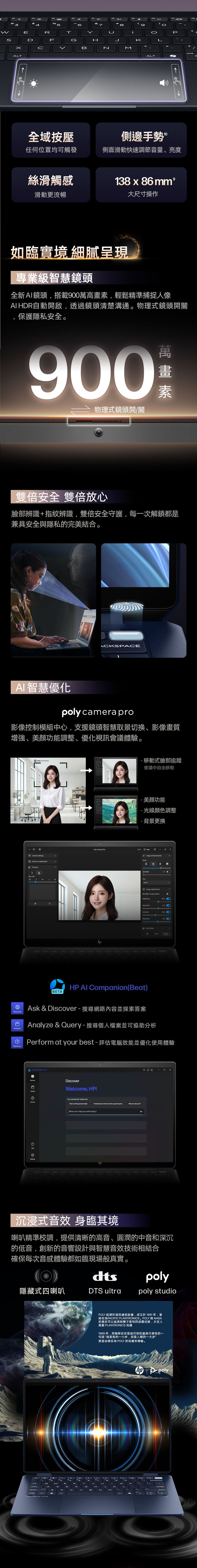 4EDRFTGTHMALTP全域按壓側邊手勢任何位置均可觸發側面滑動快速調節音量、亮度絲滑觸感滑動更流暢38  8 大尺寸操作9如臨實境 細膩呈現專業級智慧鏡頭全新鏡頭搭載90萬高畫素輕鬆精準捕捉人像A HDR自動開啟,透過鏡頭清楚溝通物理式鏡頭開關保護隱私安全。900物理式鏡頭開/關素雙倍安全 雙倍放心臉部辨識+指紋辨識,雙倍安全守護,每一次解鎖都是兼具安全與隱私的完美結合。ACKPACEA 智慧優化poly cmera pro影像控制模組中心,支援鏡頭智慧取景切換、影像畫質增強、功能調整、優化視訊會議體驗。Apoly camera pro00Camera stings Scenes & watermarks6 FramingFace sizeSMLXL移動式臉部追蹤會議中自由移動美顏功能-光線顏色調整- 背景更換Poly Camera ProHelpImage enhancementsModeTSpotlightNoneB  Image adjustmentsBacklight compensationBrightness14%SaturationContrastSharpnessa Anti-flicker Hz HzBETAHP AI Companion(Beat)Ask & Discover - 搜尋網路內容並探索答案  & Query-搜尋個人檔案並可協助分析 at your best - 評估電腦效能並優化使用體驗 Companion etDiscoverAnalyzeDiscoverWelcome, HP!U CAN ASK ME THINGS LIKEPerformHow to write good promptsProvide  on how to write a good resumeWhy do  HelpSettingsWhat can I help you with today?。沉浸式音效 身臨其境喇叭精準校調,提供清晰的高音、圓潤的中音和深沉的低音,創新的音響設計與智慧音效技術相結合確保每次音感體驗都如臨現場般真實。(0)poly隱藏式四喇叭DTS ultrapoly studioPOLY 起源於音訊通信設備,成立於1961年,當時名為PACIFIC PLANTRONICS。POLY 與 NASA的歷史可以追溯到雙子星和阿波羅任務,太空人佩戴 PLANTRONICS 耳機1969年,阿姆斯壯在登陸月球的最具代表性的一句話“這是我的一小步,卻是人類的一大步”就是由現名為 POLY 的耳機來傳輸。1CEYLIOHMCTRL ALT poly