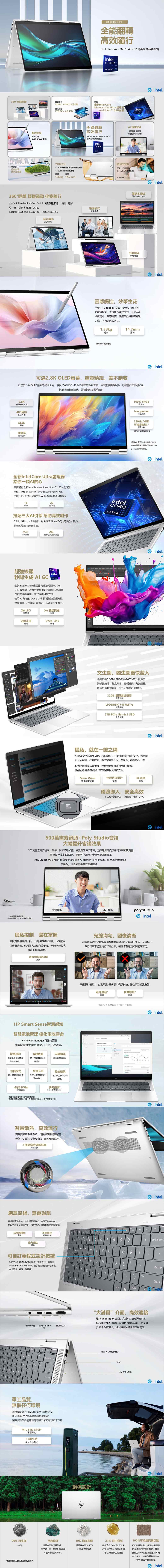 HP 全能轉高效隨行HP EliteBook 140 G11精英翻轉商務筆電ULTRA360°全能翻轉最高搭載3GB 7467MTs 記憶體全新intel oreMeteor Lake Ultra 處理最高2TB  40 SSIntel Arc™ GPU另選低功耗螢幕智能刷新最高可選2.K LE螢幕全新ID設計 冰川白銀河系配色/鎂合金機身 抗指紋防污油輕至 至1.3kg 14.7mm360°翻轉 輕便靈動 伴我隨行全新HP EliteBookx3601040 G11集多種形態性能體驗於一身滿足多種用戶求無論是日常勤還是差旅出行輕鬆相伴左右站立模式娛樂觀影ARC全能翻轉高效隨行HP EliteBook x360 1040 G11精英翻轉商用筆電intelULTRA帳篷模式會議溝通intelAI智能會議500萬並支援AI功能智慧又安全可選Sure view 防可支援 intel筆記本模式日常辦公、創 intel平板模式書寫繪畫靈感觸控妙筆生花全新HP EliteBook x360 1040 G11支援可充電觸控筆支援所有觸控模式比使用滑鼠更精准,效率更高觸控筆自身具有磁吸功能,不易滾落或丢失1.38kg輕至*觸控筆需單獨購買14.7mm薄至可選2.8K OLED螢幕,畫質精細,美不勝收沉浸於2.8K OLED螢幕的絢爛世界,享受100% DCI-P3色域帶來的色彩盛宴每個畫素皆生動,每幅畫面都栩栩如生2.8K超高清解析度400尼特亮度可通OLED面板低藍光護眼螢幕視覺體驗超越想像,色彩無限貼近真實。全新Intel Core Ultra處理器給你一顆AI的心最高搭載全新Intel Meteor Lake Ultra 7 165H處理器,配備了intel首款的神經網路處理器(NPU),用於在PC上帶來高能效的AI加速和本地推理體驗。16核心22執行緒搭配三大AI引擎幫助高效創作CPU、GPU、NPU協作,為生成式AI (AIGC)提供強大算力,兼顧性能的同時更省電。25%2倍功耗降低顯卡性能提升高達超強核顯intelARC秒間生成 AI GCGRAPHICS全新Intel Ultra H處理器炫顯卡, LPG微架構的設計從底層開始為遊戲玩家和創作者提供高效能、高效率和可擴充性。使用AI 增強和 Deep Link 技術加速的超先進媒體引擎,釋放您的想像力,加速創作生產力。e 超級採樣Xe LPG微架構技術光線追蹤Deep Link支援技術intel®CORE ®ULTRA intel intel100% 高色域Low power超低功耗120Hz VRR可變刷新率*最高支援*僅2.8K螢幕機型支援可WUXGA/400尼特/100%高色域/霧面/低藍光Lowpower低功耗螢幕。 intel文生圖、圖生圖更快載入最高搭載32 GB LPDDR5X-7467MT/s 板載雙通道記憶體,超高頻率,更低延遲,無論是複雜資料處理還是多工並列,都能輕鬆駕馭。32GB 雙通道記憶體最高支援LPDDR5X 7467MT/s超高頻率2TB  Gen4x4 SSD最大支援intel intelAMS  隱私,就在一之隔可選800尼特Sure View 防螢幕*,一鍵守護您的資訊安全,無需擔心旁人視。在咖啡館、辦公室或是任何公共場合,都能安心工作。配備物理鏡頭防窺撥片,輕輕滑動即可遮擋/露出鏡頭,杜絕病毒或駭客窺探,有效保障個人隱私安全。Sure View可選防窺螢幕物理防窺撥片配備IR鏡頭可選刷臉即入,安全高效IR 人臉辨識鏡頭,保障您的資料安全。500萬畫素鏡頭Poly Studio音訊大幅提升會議效果500萬畫素高清鏡頭,讓每一幀都清晰如畫,視訊會議更加專業,並讓遠距離交流如同面對面般真實。另支援外接多個鏡頭*,並且可以即時同步顯示雙鏡頭畫面。Poly Studio 音訊搭配四個身歷聲揚聲器與AI降噪增強的雙麥克風,即使處於嘈雜的公共場合,也能帶來優質的會議體驗。 intel*外接鏡頭需單獨購買此功能需要 myHP 程式操作。普通鏡頭5MP鏡頭Dpoly studio intel隱私控制,盡在掌握支援背景模糊與切換,一鍵模糊雜亂背景,也支援更換虛擬背景,保護個人空間免受干擾。輕鬆營造乾淨、專注的會議環境。背景模糊與切換支援光線均勻,圖像清晰動態色彩調校功能能夠調整鏡頭自動色彩和自動白平衡,可讓您在單色背景下時色彩更自然,確保您在通話期間清晰可見。XHP Smart Sense智慧感知+智慧電池管理 優化電池壽命HP Power Manager 可即時管理和監控電池的性能和狀況,並自充電選項。智能降溫支援眼神追蹤*、自動取景等多項AI視訊科技,營造高效視訊會議。眼神追蹤*支援自動取景*支援*需要myHP應用程式和 Windows 作翻系统。 intel D智慧感知安靜模式根據使用優化電依不同表面調節設降低風扇噪音。和散熱性能。備溫度。性能模式智慧充電最大限度提高生產針對工作模式進行力。6芯可選電池功耗優化。長效續航在混合工作中保持高效。快充技術30分鐘充電50%*智慧休眠需要安装 HP電源管理器。並將電池模式設置讓 HP 管理我的電池”,並打開智慧充電。智慧散熱,高效運行高效雙風扇散熱系統,可根據使用場景智慧優化 PC 電源和散熱性能,時刻高效運行。2個高密度渦輪風扇高效散熱創意流暢,無憂敲擊配備防潑濺鍵盤,並支援舒適背光,夜間工作亦自如。搭配大面積多點觸控板,精准快捷,讓操作變得輕鬆愉悅。205- intel intelHOMEINSDEL防潑濺鍵盤多點觸控配備觸控板支援背光鍵盤選配12 34 5 6 7 8 9TABQWER T UOCP可自訂義程式設計按鍵ASDFGHJ允許使用配套應用程式輕鬆進行按鍵自訂,透過HPProgrammable Key APP,最多能同時設置5個專案,如打開檔、網站、軟體等。ZXCVBNM3.5mm介面  ALT= BACKSPACEENTER SCSHIFTPG UPALT“大滿貫”介面,高效連接Thunderbolt 4HDMI 2.1.雙Thunderbolt4介面,支援40Gbps傳輸速率配合HDMI 2.1介面,螢幕拓展輕鬆自如,更支援多種介面類別型,可同時滿足多場景使用需求。890源BACKSPACEENTER無軍工品質,懼任何環境通過最的MIL STD 810H軍標測試,並且通過了12萬小時惠普測試保障機器在各種嚴苛的環境下依然可以正常使用。MIL STD 810H標測試12萬小時惠普內部測試90% 再生鎂外殼回收漁網鍵盤由回收漁網製成,是世界上第一款使用從海洋*回收材料的百分比因產品而異中回收的漁網的 PCUSB-A (支援充電)USB-CSIM卡槽(可選) intel環保設計 intel30% 海洋塑膠揚聲器由至少30%的海洋塑膠製成21% 再生樹脂擋板含有50%的PCR和21% 的樹脂,部分來自廢舊食用油等生物廢物100%可持續採購包裝100%外箱包裝,由可持續採購的認證和回收製成。纖維靠墊由100%再生木纖維和有機材料製成。任何塑膠墊子290%的再生塑膠製成。均由 intel