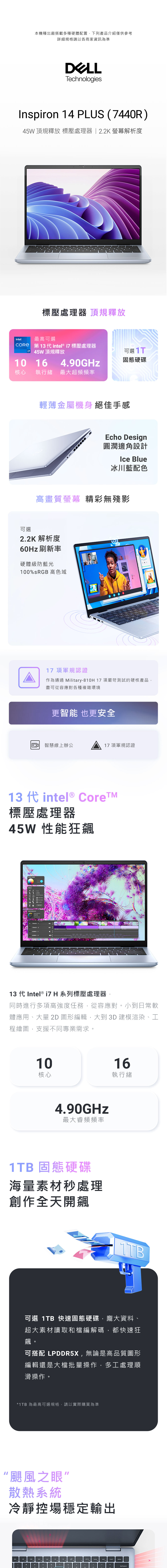 本機種出廠搭載多種硬體配置下列產品介紹僅供參考詳細規格請以各商家資訊為準TechnologiesInspiron 14 PLUS (440R)45W 頂規釋放 壓處理器 22K 解析度壓處理器 頂規釋放intel.最高可選CORE 第13代 intel® 壓處理器7 45W頂規釋放10 164.90GHz核心 執行緒最大超頻頻率可選可選 固態硬碟輕薄金屬機身 絕佳手感Echo Design圓潤邊角設計Ice Blue冰川藍配色高畫質螢幕 精彩無殘影2.2K 解析度60Hz刷新率硬體級防藍光100%sRGB 高色域17項軍規認證作為通過 Military-810H 17項嚴苛測試的硬核產品,盡可從容應對各種複雜環境更智能 也更安全智慧線上辦公17項軍規認證13 代 intel® 標壓處理器45W 性能狂飆 13 代 Intel® i7 H 系列標壓處理器,同時進行多項高強度任務,從容應對小到日常軟體應用、大量 2D 圖形編輯,大到 3D 建模渲染、工程繪圖,支援不同專業需求。1016核心執行緒4.90GHz最大睿頻頻率1TB 固態硬碟海量素材處理創作全天開飆1TB可選 1TB 快速固態硬碟,龐大資料、超大素材讀取和檔編解碼,都快速狂飆。可搭配 LPDDR5X,無論是高品質圖形編輯還是大檔批量操作,多工處理順滑操作。*1TB 為最高可選規格,請以實際購買為準“颶風之眼”散熱系統冷靜控場穩定輸出。.backspace