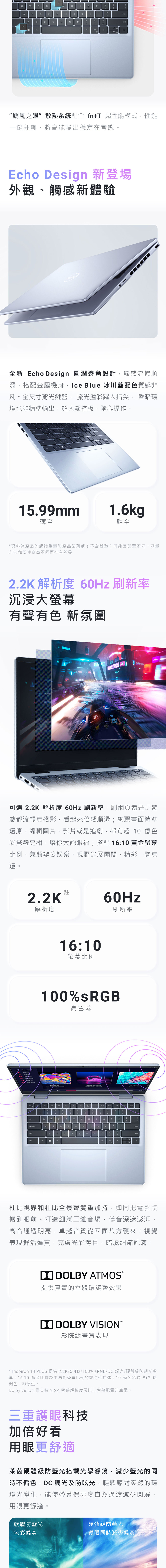 TERADFGHJP?M“颶風之眼散熱系統配合 fnT 超性能模式性能一鍵狂飆將高能輸出穩定在常態。Echo Design 新登場外觀、觸感新體驗全新 Echo Design 圓潤邊角設計觸感流暢順滑搭配金屬機身Ice Blue 冰川藍配色質感非凡。全尺寸背光鍵盤, 流光溢彩躍入指尖, 昏暗環境也能精準輸出,超大觸控板,隨心操作。L199mm薄至1.6kg輕至*資料為產品的起始重量和產品最薄處(不含腳墊 ) 可能因配置不同、測量方法和部件廠商不同而存在差異.2 解析度 60Hz 刷新率沉浸大螢幕有聲有色 新氛圍20可選 2.2K 解析度 60Hz 刷新率,刷網頁還是玩遊戲都流暢無殘影,看起來倍感順滑;絢麗畫面精準還原,編輯圖片、影片或是追劇,都有超 10 億色彩驚豔亮相,讓你大飽眼福;搭配 16:10 黃金螢幕比例,兼顧辦公娛樂,視野舒展開闊,精彩一覽無遺。註2.2K60Hz解析度刷新率16:10螢幕比例100%sRGB高色域NA.+12367893Q  ERTYUPADFGH JKLenterBNM25杜比視界和杜比全景聲雙重加持,如同把電影院搬到眼前。打造細膩三維音場,低音深邃澎湃,高音通透明亮,卓越音質從四面八方襲來;視覺表現鮮活逼真,亮處光彩奪目,暗處細節飽滿。 LBY ATMOS提供真實的立體環繞聲效果DO DOLBY VISION影院級畫質表現* Inspiron 14 PLUS 提供 2.2K/60Hz/100% sRGB/DC 調光/硬體級防藍光螢幕;16:10 黃金比例為市場對螢幕比例的非特性描述;10億色彩為8+2 億閃色,非原生。Dolby vision 僅支持2.2K 螢幕解析度及以上螢幕配置的筆電。三重護眼科技加倍好看用眼更舒適萊茵硬體級防藍光搭載光學濾鏡,減少藍光的同時不偏色,DC 調光及防眩光,輕鬆應對突然的環境光變化,能使螢幕保亮度自然過渡減少閃屏,用眼更舒適。軟體防藍光色彩偏黃硬體級防藍光護眼同時減少偏黃