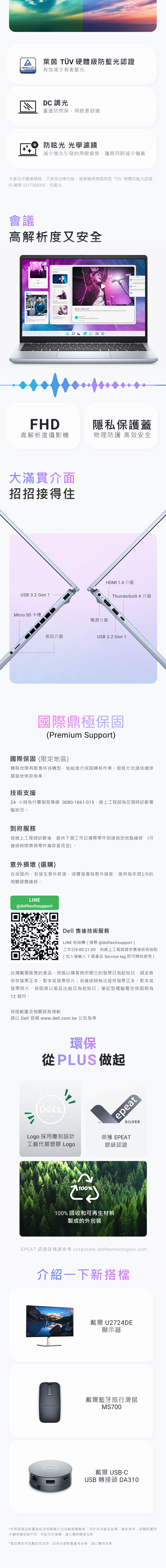 A萊茵  硬體級防藍光認證TÜVRheinland 有效減少有害藍光CERTIFIEDDC 調光畫面防閃屏用眼更舒適 防眩光 光學濾鏡減少強光引發的用眼疲勞護眼同時減少偏黃本產品非醫療器械不具有治療功能螢幕獲得德國萊茵 TÜV 硬體低藍光認證ID 編號 0217008095:低藍光會議高解析度又安全UP NEXTFHD高解析度攝影機大滿貫介面招招接得住USB .2 Gen 1Micro SD 卡槽Music video reel 。隱私保護蓋物理防護 高效安全電源介面HDMI 1.4 介面Thunderbolt 4 介面音訊介面USB 3.2 Gen 1國際鼎極保固(Premium Support)國際保固(限定地區)轉移地需有販售所持機型,始能進行保固轉移作業。服務方式請依維修國當地條款為準。技術支援24小時免付費服務專線 0080-1861-015,線上工程師為您隨時診斷電腦狀況。到府服務經線上工程師診斷後,最快下個工作日攜帶零件到達指定地點維修維修時間需視零件庫存量而定)。意外損壞 (選購)在保固內,若發生意外跌落、液體潑濺等意外損害,提供每年限1次的相關硬體維修。LINE@delltechsupportDell 售後技術服務LINE 粉絲團(搜尋@delltechsupport)工作日9:00-21:00,由線上工程師提供售後技術協助(加入後輸入7碼產品 Service tag 即可開始使用)台灣戴爾販售的產品,保固以購買時所開立的發票日為起始日,請妥善保存發票正本、影本或發票照片;若維修時無法提供發票正本、影本或發票照片,保固將以產品出廠日為起始日;筆記型電腦電池保固期為12 個月。保固範圍及相關服務規範請以 Dell 官網www.dell.com.tw 公告為準環保從PLUS 做起3Logo 採用雕刻設計工藝代替塑膠 Logo100%epeatSILVER榮獲 EPEAT銀級認證100%回收和可再生材料製成的外包裝EPEAT 認證詳情請參考 corporate.delltechnologies.com介紹一下新搭檔戴爾 U2724DE顯示器戴爾藍牙旅行滑鼠MS700戴爾 USB-CUSB 轉接頭 DA310*本頁面產品配置資訊及相關圖片出自戴爾實驗室,用於系列產品宣傳,僅供參考;具體配置和外觀根據型號不同,可能存在差異,請以實際購買為準*產品顏色均為實拍或渲染,因受光線影響會有色差,請以實物為準