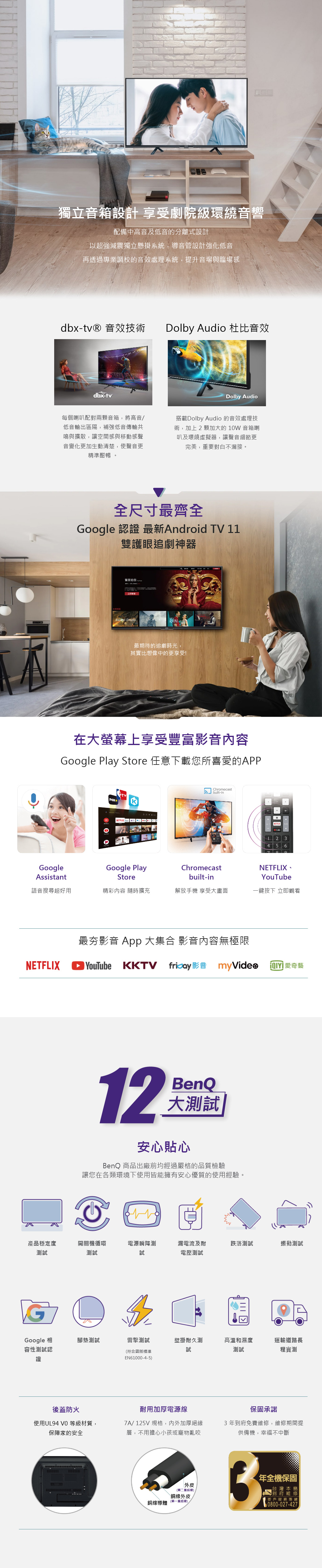 獨立音箱設計 享受劇院級環繞音響配備中高音及低音的分離式設計以超強減震獨立懸掛系統,導音管設計強化低音再透過專業調校的音效處理系統,提升音場與臨場感dbx-tv® 音效技術Dolby Audio 杜比音效dbx-tvDolby Audio每個喇叭配對兩顆音箱,將高音低音輸出區隔,補強低音傳輸共鳴與擴散,讓空間感與移動感聲音變化更加生動清楚,使聲音更精準酣暢 。搭載Dolby Audio 的音效處理技術,加上2顆加大的10W 音箱喇叭及環繞虛擬器,讓聲音細節更完美,要對白不漏接。全尺寸最齊全Google 認證 最新Android  11雙護眼追劇神器遊戲 DreamsRAIN最期待的追劇時光,其實比想像中的更享受!在大螢幕上享受豐富影音內容Google Play Store 任意下載您所喜愛的APPFOXTVNETFLIXChromecast built-in34 5 6GoogleAssistantGoogle PlayStoreChromecastbuilt-inNETFLIX、YouTube語音搜尋超好用精彩內容 隨時擴充解放手機 享受大畫面一鍵按下 立即觀看NETFLIX最夯影音 App 大集合 影音內容無極限YouTube KKTV   愛奇藝12BenQ大測試安心貼心BenQ 商品出廠前均經過嚴格的品質檢驗讓您在各類環境下使用皆能擁有安心優質的使用經驗。產品穩定度測試開關機循環測試電源瞬降測試漏電流及耐跌落測試振動測試電壓測試GGoogle 相容性測試認證腳墊測試雷擊測試壁掛耐久測高溫和濕度運輸道路長試(符合國際標準測試程實測EN61000-4-5後蓋防火使用UL94  等級材質,保障家的安全耐用加厚電源線7A/125V規格,內外加厚層,不用擔心小孩或寵物亂咬保固承諾3年到府免費維修,維修期間提供備機,幸福不中斷外皮(第二`銅線外皮銅線導體(重絕緣)/年全機保固台灣本島到府維修客戶服務專線0800-027-427