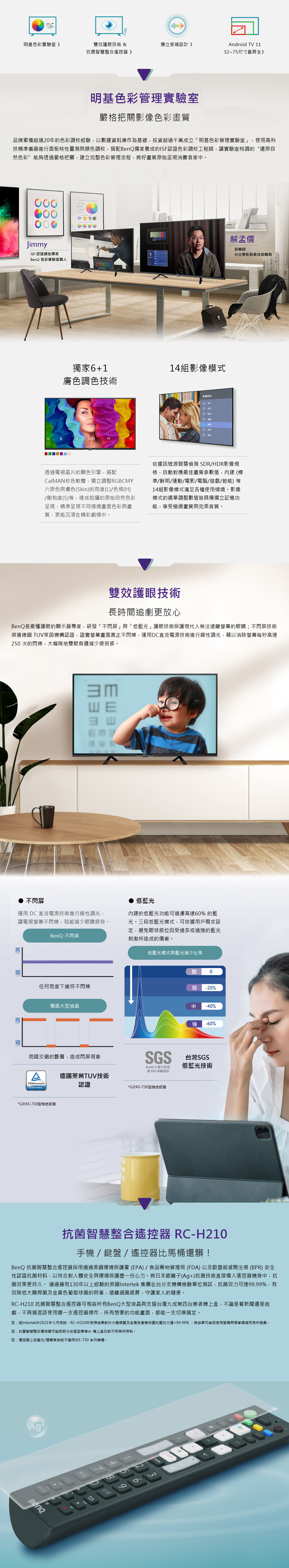 明基色彩實驗室》雙效護眼技術 &獨立音箱設計》Android TV 11抗菌智慧整合遙控器》32~75尺寸最齊全》明基色彩管理實驗室嚴格把關色彩畫質品牌累積超過20年的色彩調校經驗,以數據資料庫作為基礎,投資超過千萬成立「明基色彩管理實驗室」,使高科技精準儀器進行面板特性量測與顏色調校,搭配BenQ獨家養成的ISF認證色彩調校工程師,讓實驗室特調的“還原自然色彩”能夠透過嚴格把關,建立完整色彩管理流程,將好畫質原始呈現消費者家。COLOR THEORYJimmyISF 認證調色專家BenQ 色彩實驗室職人解孟儒剪輯師台北電影節最佳剪輯獎獨家61調色技術14組影像GBSKINMR影像模式用透過電視晶片的顯色引擎,搭配CalMAN校色軟體,獨立調整RGBCMY六原色與膚色Skin)的亮度(L)/色相(H)/飽和度(S)等,達成拍攝的原始自然色彩呈現,精準呈現不同情境畫面色彩與畫質,更能沉浸在精彩劇情中。依據訊號源智慧偵測 SDR/HDR影像規格,自動對應最佳畫質參數值,內建 (標準/鮮明/運動/電影/電腦/遊戲/節能)等14組影像模式滿足各種使用情境。影像模式的選單調整數值皆具備獨立記憶功能,享受極緻畫質與完美音質。雙效護眼技術長時間追劇更放心BenQ是最懂護眼的顯示器專家,研發「不閃屏」與「低光」護眼技術保護現代人無法遠離螢幕的眼睛;不閃屏技術榮獲德國 TUV萊茵機構認證,證實螢幕畫面真正不閃爍,運用DC直流電源技術進行線性調光,藉以螢幕每秒高達250 次的閃爍,大幅降地雙眼負擔減少疲勞感。ШЕ不閃屏運用 DC 直流電源技術進行線性調光,讓電視螢幕不閃爍,就能減少眼睛疲勞。BenQ 不閃屏低藍光內建的低藍光功能可過濾高達60% 的藍光。三段低藍光模式,可依據用戶需求設定,避免眼球部位受過多或過強的藍光刺激所造成的傷害。低藍光模式與藍光減少比率暗任何亮度下維持不閃爍傳統大型液晶亮暗亮暗交錯的斷層,造成閃屏現象SGSBenQ低藍光技術經 SGS 檢驗證明德國萊茵TUV技術TÜVRheinland認證CERTIFIED*以E43-730型號送認證*以E43-730型號送認證關0弱 -20%中 -40%強 -60%台灣SGS低藍光技術抗菌智慧整合遙控器 RC-H210手機/鍵盤/遙控器比馬桶還髒!BenQ 抗菌智慧整合遙控器採用通過美國環境保護署 (EPA) / 食品藥物管理局 (FDA) 以及歐盟殺滅劑法規 (BPR) 安全性認證抗菌材料,以符合對人體安全與環境保護盡一份心力。將日本銀離子(Ag+)抗菌技術直接導入遙控器機身中,抗菌效果更持久。通過擁有130年以上經驗的英國Intertek 集團在台分支機構檢驗單位測試,抗菌效力可達.99%,有效降低大腸桿菌及金黃色葡萄球菌的附著,遠離細菌威脅,守護家人的健康。RC-H210 抗菌智慧整合遙控器可相容所有BenQ大型液晶與支援台灣九成第四台業者機上盒,不論是看新聞還是追劇,不再搞混該使用哪一支遙控器操作,所有想要的功能畫面,都能一支切換搞定。註:經Intertek於2021年七月測試,RC-H210所測得結果對於大腸桿菌及金黃色葡萄球菌抗菌效力達99.99%,其結果可能因使用習慣與居家環境而有所差異。註:抗菌智慧整合遙控器可能因部分地區型業者or 機上盒改款不同有所限制。註:遙控器上低藍光/僅聲音按鈕不適用於E-730 系列機種。Ag+節目表BenQ99
