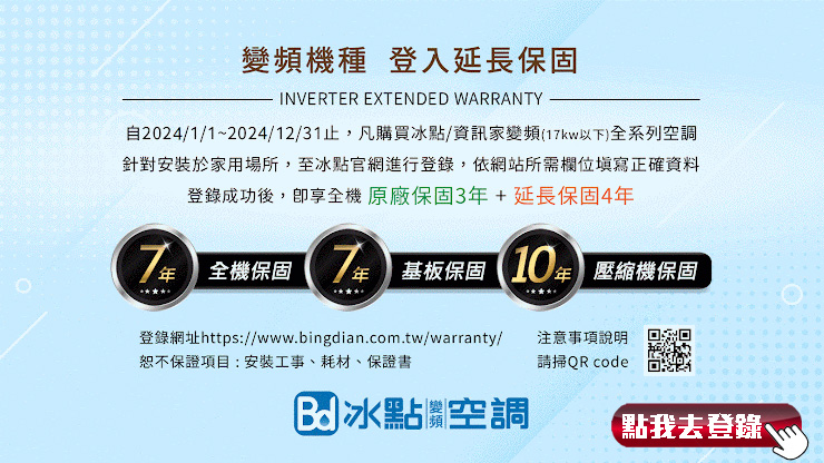 變頻機種 登入延長保固INVERTER EXTENDED WARRANTY自2024/1/1~2024/12/31止,凡購買冰點/資訊家變頻(1kw以下)全系列空調針對安裝於家用場所,至冰點官網進行登錄,依網站所需欄位填寫正確資料登錄成功後,享全機 原廠保固3+延長保固47全機保固年基板保固10年 壓縮機保固登錄網址https://www.bingdian.com.tw/warranty/恕不保證項目:安裝工事耗材、保證書注意事項說明請掃QR code冰點空調點我去登錄、