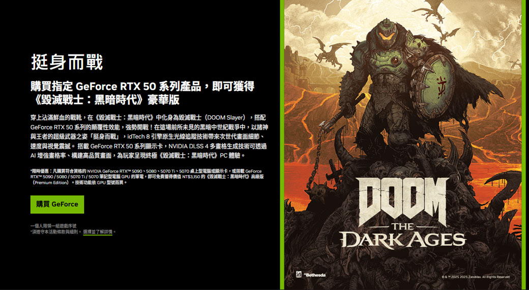 挺身而戰購買指定 GeForce RTX 5 系列產品,即可獲得《黑暗時代》豪華版穿上沾滿鮮血戰靴,在《毀滅戰士黑暗時代》中化身為毀滅戰士( Slayer),搭配GeForce RTX 50 系列顛覆性效能,強勢開戰!在這場前所未見的黑暗中世紀戰爭中,以諸神與王者的超級武器之姿「挺身而戰」,Tech 8 引擎原生光線追蹤技術帶來次世代面細節速度與視覺震撼  GeForce RTX 50系列顯示卡,NVIDIA DLSS 4 多畫格生成技術可透過AI 增強畫格率、構建高品質畫面,為玩家呈現終極《毀滅戰士:黑暗時代》PC 體驗。*限時優惠:凡購買符合資格的 NVIDIA GeForce RTX™  、5070 桌上型電腦或顯示卡,或搭載 GeForceRTX™ 5090 / 5080 / 5070 Ti / 5070 筆記型電腦 GPU 的筆電,即可免費獲得價值 NT$3,150 的《毀滅戰士:黑暗時代》高級版(Premium Edition)。技術功能 GPU 型號而異。購買 GeForce一個人限領一組序號*須遵守本活動條款與細則。 選擇並了解詳情id BethesdaDOOMTHE DARK AGES0    Rights