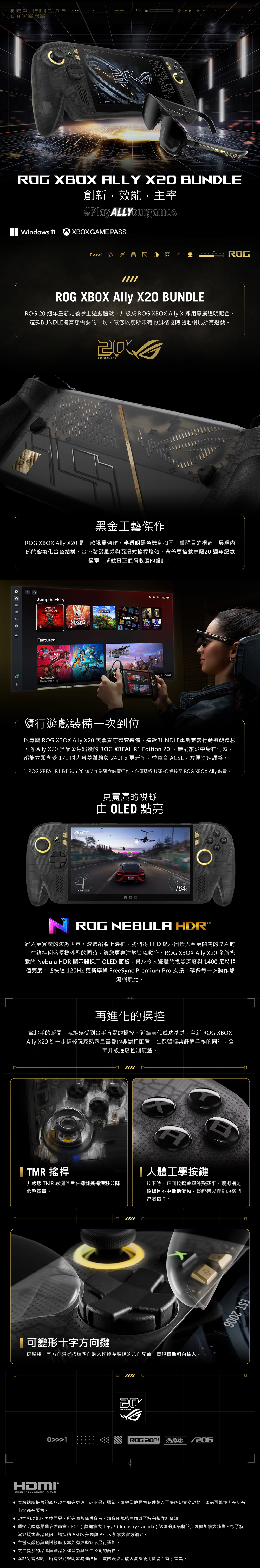 REPUBLIC F GAMERSSYSTEM READY2221 KREAL ALLY X BUDLE創新主宰#PlayALLYourgamesWindows 11XBOX GAME PASS01ROGROG XBOX Ally X20 BUNDLEROG 20 週年重新定義掌上遊戲體驗升級版 ROG XBOX Ally X 採用專屬透明配色這款BUNDLE備齊您需要的一切讓您以前所未有的風格隨時隨地暢玩所有遊戲20ANNIVERSARY黑金工藝傑作ROG XBOX Ally X20 是一款視覺傑作半透明黑色機身如同一扇醒目的視窗,展現內部的客製化金色結構、金色點綴風扇與沉浸式搖桿燈效。背蓋更搭載專屬20 週年紀念徽章,成就真正值得收藏的設計。。Jump back in。SHADOWSFeaturedOverwatchPlay for Free TodaySILKSONG11:20 AMSearch隨行遊戲裝備一次到位以專屬 ROG XBOX Ally X20 美學貫穿整套裝備,這款BUNDLE重新定義行動遊戲體驗。,將 Ally X20 搭配金色點綴的 ROG XREAL R1 Edition ,無論旅途中身在何處,都能立即享受 171 大螢幕體驗與 240Hz 更新率,並整合 ACSE,方便快速調整。1. ROG XREAL R1 Edition 20 無法作為獨立裝置運作,必須透過USBC 連接至 ROG XBOX Ally 裝置。89 更寬廣的視野 OLED 點亮ROG6164ON ROG NEBULA HDR踏入更寬廣的遊戲世界。透過縮窄上邊框,我們將 FHD 顯示器擴大至更開闊的 7.4 在維持俐落便攜外型的同時,讓您更專注於遊戲動作。ROG XBOX Ally X20 全新搭載的 Nebula HDR顯示器採用OLED 面板,帶來令人驚豔的視覺深度與1400尼特峰值亮度; 超快速 120Hz 更新率與 FreeSync Premium Pro 支援,確保每一次動作都流暢無比。再進化的操控拿起手的瞬間,就能感受到合手直覺的操控。延續前代成功基礎,全新 ROG XBOXAlly X20 進一步精修玩家熟悉且喜愛的非對稱配置,在保留經典舒適手感的同時,全面升級底層控制硬體。 TMR 搖桿升級版 TMR 感測器旨在抑制搖桿漂移並降低耗電量。A人體工學按鍵按下時,正面按鍵會與外殼齊平,讓拇指能順暢且不中斷地滑動,輕鬆完成複雜的格鬥遊戲指令。ORG 可變形十字方向鍵輕鬆將十字方向鍵從標準四向輸入切換為順暢的八向配置,實現精準斜向輸入。 20EST.200601ROG 20THHIGH-DEFINITION MULTIMEDIA INTERFACE 本網站所提供的產品規格如有更改,恕不另行通知。請與當地零售商連繫以了解確切實際規格,產品可能並非在所有市場都有販售。 規格和功能因型號而異,所有圖片僅供參考。請參閱規格頁面以了解完整詳細資訊通過美國聯邦通信委員會(FCC)與加拿大工業部(Industry Canada)認證的產品將於美國與加拿大銷售。欲了解當地販售產品資訊,請造訪 ASUS 美國與 ASUS 加拿大官方網站。 主機板顏色與隨附軟體版本如有更動恕不另行通知。 文中提及的品牌與產品名稱皆為其各自公司的商標。 除非另有說明,所有效能聲明皆為理論值,實際表現可能因實際使用情境而有所差異。