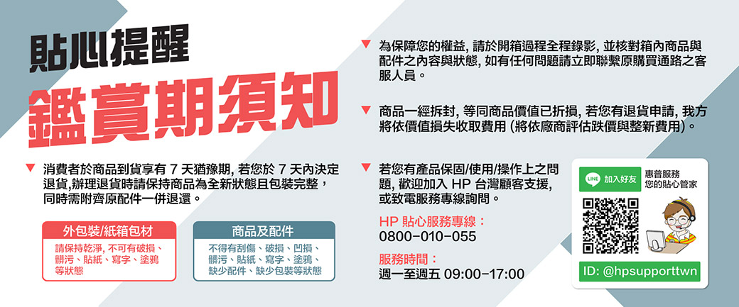 貼心提醒鑑賞期須知 消費者於商品到貨享有7天猶豫期,若您於7天內決定退貨,辦理退貨時請保持商品為全新狀態且包裝完整,同時需附齊原配件一併退還商品及配件 為保障您的權益,請於開箱過程全程錄影,並核對箱內商品與配件之內容與狀態,如有任何問題請立即聯繫原購買通路之客服人員。 商品一經拆封,等同商品價值已折損,若您有退貨申請,我方將依價值損失收取費用(將依廠商評估跌價與整新費用)。 若您有產品保固/使用/操作上之問題,歡迎加入HP 台灣顧客支援,或致電服務專線詢問。0800-010-055HP 貼心服務專線:外包裝/紙箱包材請保持乾淨,不可有破損、髒污、貼紙、寫字、塗鴉等狀態不得有刮傷、破損、凹損、髒污、貼紙、寫字、塗鴉、缺少配件、缺少包裝等狀態服務時間:週一至週五 09:00-17:00 加入好友惠普服務您的貼心管家ID: @hpsupporttwn