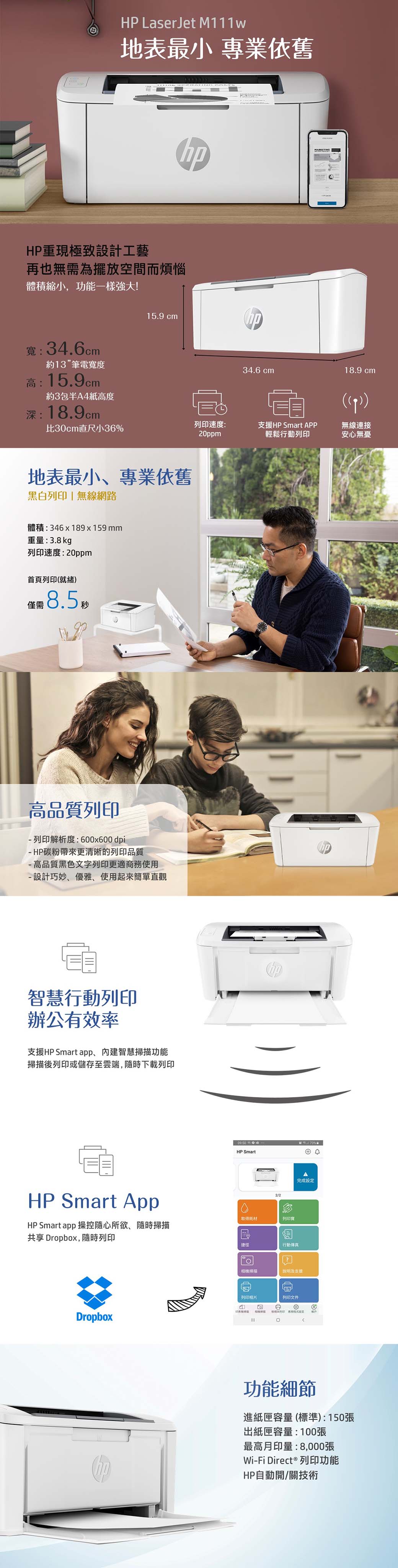 HP LaserJet M111w地表最小 專業依舊MRKETINGHP重現極致設計工藝再也無需為擺放空間而煩惱體積縮小,功能一樣強大!寬34.6cm約13”筆電寬度高:15.9cm15.9 cmh34.6 cm18.9 cm約3包半A4紙高度深:18.9cmp)比30cm小36速度:20ppm支援HP Smart APP輕鬆行動列印無線連接安心無憂地表最小專業依舊黑白列印 無線網路體積:346x189x159mm重量:3.8kg列印速度:20ppm首頁列印(就緒)8.5高品質列印列印解析度:600x600 dpiHP碳粉帶來更清晰的列印品質-高品質黑色文字列印更適商務使用- 設計巧妙、優雅、使用起來簡單直觀智慧行動列印辦公有效率支援HP Smart app、內建智慧掃描功能掃描後列印或儲存至雲端,隨時下載列印HP Smart App09:50%:HP Smart④2/2取得耗材列印寶HP Smart app 操控隨心所欲、隨時掃描共享 Dropbox,隨時列印Dropbox捷徑行動傳真完成相機掃描說明及支援列印相片列印文件A列印設定功能細節進紙匣容量(標準):150張出紙匣容量:100張最高月印量:8,000張Wi-Fi Direct® 列印功能HP自動開/關技術