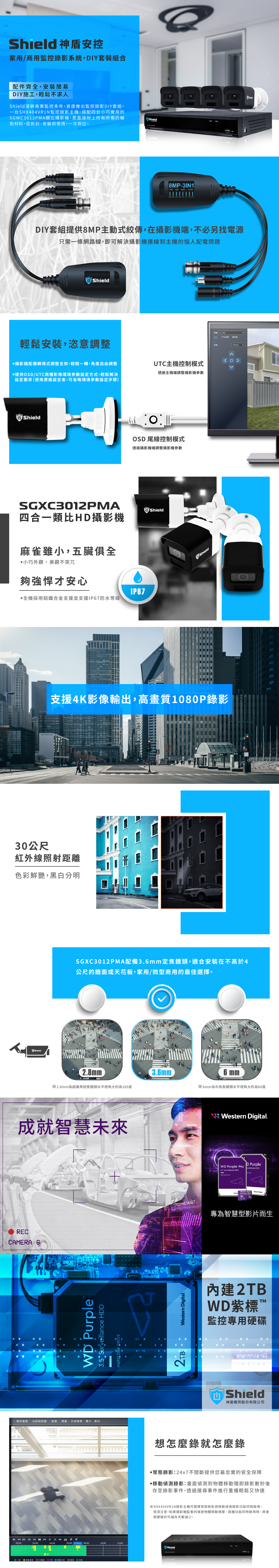 0000 神盾控家用/商用監控錄影系統,DIY套裝組合配件齊全,安裝簡易DIY施工,輕鬆不求人Shield深耕商業監控多年,首度推出監控錄影DIY套組,一台SHX404VR1N監控錄影主機,搭配四台小巧實用的SGWC3012PM類比攝影機,更直接附上所有所需的輔助材料,從拆封、安裝到使用,一次到位。Shield8MP-3IN1  AHD CVSDIY套組提供8MP主動式傳,在攝影機端,不必另找電源只需一條網路線,即可解決攝影機連線到主機的惱人配電問題Shield輕鬆安裝,恣意調整攝影機配備轉環式調整支架,輕輕一轉,角度自由調整提供OSD/UTC兩種影像環境參數設定方式,輕鬆解決設定需求使用原廠設定者,可省略環境參數設定步驟)UTC主機控制模式透過主機端調整攝影機參數ShieldOSD 尾線控制模式透過攝影機端調整攝影機參數SGXC3012PMAShield四合一類比HD攝影機麻雀雖小,五臟俱全小巧外觀,美觀不突兀夠強悍才安心IP67全機採用鋁鐵合金支援並支援IP67防水等級Shield支援4K影像輸出,高畫質1080P錄影30公尺紅外線照射距離色彩鮮艷,黑白分明ShieldA-CH4UTC SGXC3012PMA配備3.6mm定焦鏡頭,適合安裝在不高於4公尺的牆面或天花,家用/微型商用的最佳選擇。2.8mm ※2.8mm為超廣角短焦鏡頭水平視角大約為105度成就未來RECCAMERA 6WD PurpleSurveillance HARD  DRIVE事件處理 分時段回播 慧 標籤 外部檔案圖片裁切   (  ©   02:0004:00BA3.6mm6 mm※6mm為中長焦鏡頭水平視角大約為60度 stern .D PurpleWD Purple  HDD3.5  HDD-We DigitalDASHBOARD專為智慧型影片而生Western Digital.內建2TBWD紫標 監控專用硬碟WD INSIDEShield神盾應用股份有限公司想怎麼錄就怎麼錄常態錄影:24x7提供您最忠實的安全保障·動錄影:畫面偵測到物體移動隨即錄影數秒後存至錄影事件,透過搜尋事件進行重播輕鬆又快速※SHX404VR1N錄影主機可選擇常態錄影與移動偵測錄影功能同時啟用。但須注意,如果攝影機監看的場景物體移動頻繁,兩種功能同時啟用時,將會使硬碟的可儲存天數減少。06:00 07:59:31 08:0010:0012:00Shield移偵測 安板 PIR 智慧分析 智 Shield