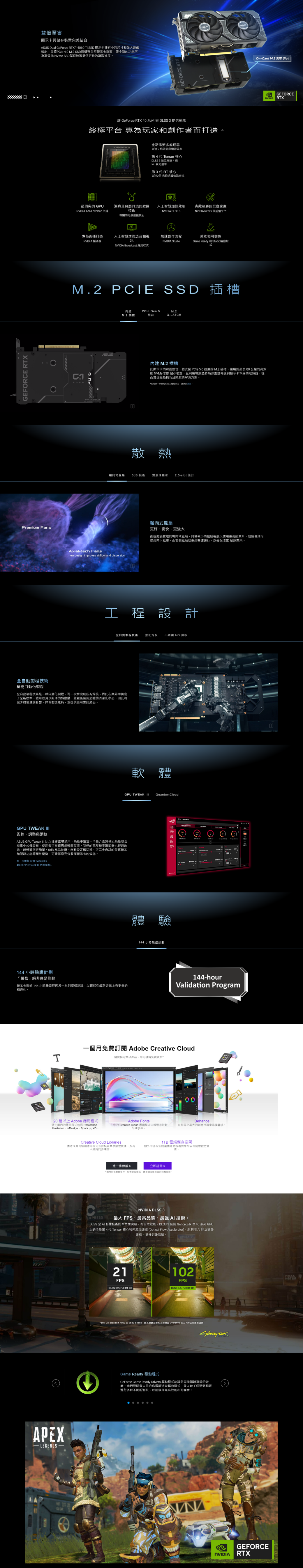 GEFRCE RX雙厲害顯示卡與儲存裝置完美結合 Dual GeForce RTX 460 SSD 顯示卡擁有小巧尺寸和強大遊戲效並將PCle 4.0 M.2 SSD插槽整合至顯示卡該全新的功能可為高效能 NVMe SSD儲存裝置提供更快的讀取速度Premium Fans全自動製程技術精密自動化製程GPU TWEAK 監控調整與調校瞭解 GPU Tweak ASUS GPU Tweak 使指南 144 小時驗證計劃「嚴格」絕非僅修辭最頂尖的 GPU 逼真且身歷其境的繪圖NVDIA Ada Lovelace技術專屬的光線核T專為直播打造 編碼器讓 GeForce RTX 40 系列 與 3 提供動能終極平台 專為玩家和創作者打造APEXASUS人工智慧增強語音和視訊 Broadcast 應用程式全自動製程技術是一種自動化製程可一次性完成所有焊接因此在業界中奠定了全新標準這可以減少組件的熱應變並避免使用危險的清潔化品因此可減少對環境的影響降低製造能耗並提供更可靠的產品。内建M.2 插槽Aialtech Fansnew design improves airflow and dispersion20 種以上 Adobe 應用程式領先業界的應用程式包括 Photoshop、InDesign、Spark及XD式風扇ASUS GPU Tweak 比以往更直覺易用、功能更豐富。全新介面將核心功能整合至集中式儀表板使用者可根據需求輕鬆存取。我們的電壓頻率調節器也經過改造超頻變得更簡單 風扇技術、自動設定檔切換、可完全自訂的螢幕顯示和記錄功能等額外優勢可確保您充分顯示卡的效能。M.2 PCIE SSD 插槽顯示卡透過 144 小時驗證程序及一系列嚴格測試以確保在最新遊戲上有更好的性。CEXPRESS0 技術全新串流多處理器高達2效能與效率第 4 代 Tensor 核心DLSS 3 效能高達4倍 暴力渲染第 3 代 RT 核心高達2倍 光線追蹤效能表現人工智慧加速效能NVIDIA DLSS 321FPSPCle Gen 5相容加速創作流程NVIDIA Studio散熱Creative Cloud Libraries團隊成員可運用應用程式並跨装置共學數位資產所有人維持同步運作M.2QLATCH全自動製程技術 強化背板 不銹鋼 IO 擋板工程設計DLSS RT On軸向式風扇更好、更快、更強大GPU TWEAK QuantumCloud雙滾珠軸承 2.5-slot 設計軟體內建 M.2 插槽此顯示卡的背面整合一個支援 PCle 5.0 速度的 M.2 插槽適用於最長 80 的高效能 NVMe SSD 儲存裝置,且利用導熱墊將熱源直接到顯示卡本身的散熱器,從而實現極為精巧且簡潔的解決方案,用解相容主機板,兩個經過實證的軸向式風扇,具備較小的風扇輪以使用更長的葉片,阻隔環則可提高向下風壓,而右側風扇以更高轉速運行,以確保 SSD 散熱效果。體驗心144 小時驗證計劃Adobe Fonts在您的 Creative Cloud 應用程式中輕鬆存取數千種字型。一個月免費 Adobe Creative Cloud購買指定華碩產品,即可獲得免費*效能和可靠性Garme Ready 和 Studio程進一步瞭解>立即註冊>用於與條件,如需詳細資訊,請參活動的條款。克敵制勝的反應速度NVIDIA Reflex 低延遲平台100144-hour1TB 雲端儲存間的儲存空間團隊更容易共空即管理創意數位資NVIDIA DLSS 3最大 FPS、最高品質、最強 技術。DLSS 是 影像技術的革命性突破,可倍增效能。DLSS 3 使用 GeForce RTX 40 系列 GPU上的全新第 4 代 Tensor 核心和光流加速器 (Optical Flow Accelerator),能利用 建立額外畫格,提升影像品質,Validation Program102FPSDLSS 3.5, Full RT ONBehance在世界上最大的創意社群中尋找。使用 GeForce RTX 4090 在3840 x 2160、最高遊戲設定和光線追蹤 Overdrive 模式下的而Game Ready 驅動程式GeForce Game Ready Drivers 驅動程式能讓您完美體驗的遊戲。我們與開發人員合作微調這些驅動程式,並以數千個硬體配置進行多種不同的測試,以期發揮最高效能和可靠性。 -On-Card M.2 SSD SlotNVIDIA RTXNVIDIA RTXGEFORCEGEFORCE