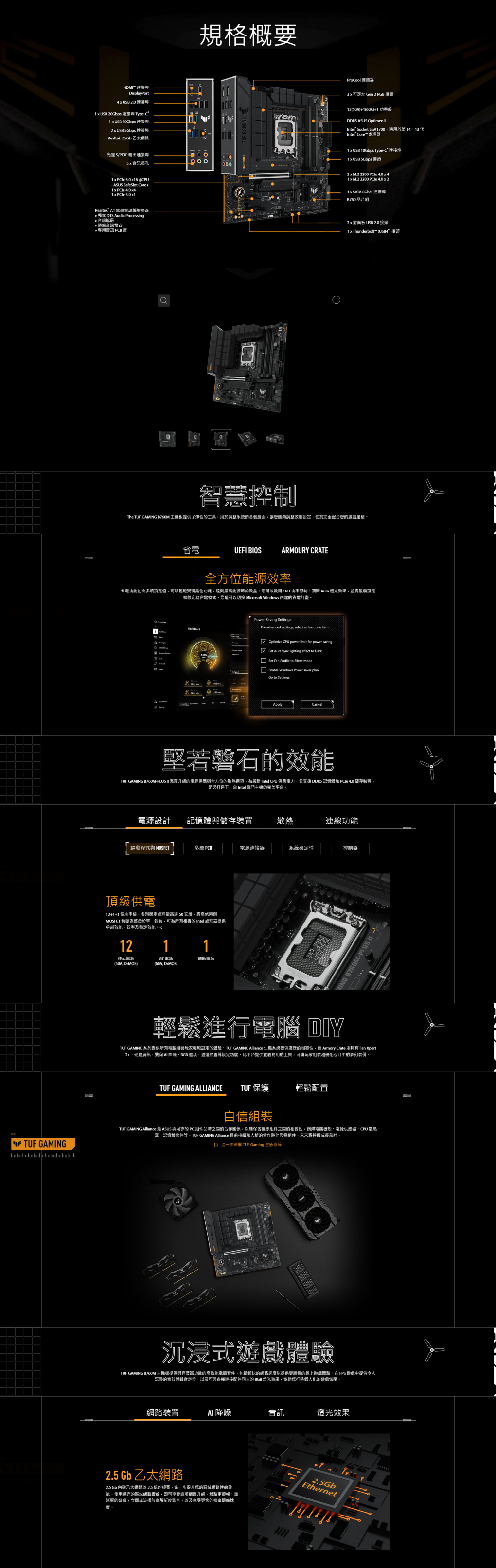 GAMINGHDMI 連接規格概要DisplayPort  UB .0 連接 USB Gbps 連接 Type  USB 0Gbps 連接埠2  USB  連接埠Realtek 2.5Gb 乙太網路ProCool連接器可定址 Gen 2 RGB 接121)+1 功率DDRS ASUS Optimen  Socket LGA1700適用於1413代 Core 1  USB 10Gbps TypeC 連接埠光纖 S/PDIF 輸出連接埠1001  USB 5Gbps 接頭000   16 @CPU ASUS  Core+  1 x   x1Realtek 7.1 聲道編解碼器 獨家  Audio Processing音訊*頂級音訊電容* 專用音訊 PCB 層2 x  2280   x41x  2280  4.0 x 24 x SATA /s 連接埠B760 片2 x 前面板 USB 2.0 接頭1 x Thunderbolt () 接頭智慧控制The TUF GAMING B760M 主機板提供了彈性工具用於整的各個層面讓您夠調整設定使其完全配合您的遊戲風格UEFI BIOSARMOURY CRATE全方位能源效率省電功能包含多項設定值可以輕鬆實現最佳功耗達到最高能源節約效益您可以 CPU 功率限制調 Aura 燈光效果並將風扇設定權設定為省電模式您還可以切換 Microsoft Windows 的省電計畫 Saving tingsFor advanced settings select at least one  CPU power  for power saving Aura  lighting effect to Set   to  ModeEnable Windows Power   to SettingsApply堅若磐石的TUF GAMING B760M-PLUS 憑藉升級的電源供應全方位的為最 Intel CPU 供應電力,並支援 DDR5 記憶和  4.0 儲存裝置,是您打造 Intel 戰鬥主機的完美平台電源設計記憶體儲存裝置散熱連線功能驅動程式與 MOSFET PCB電源連接器系統穩定性控制器頂級供電12+1+1 個功率級,各別額定處理量高達 50 安培,將高低兩側MOSFET 和整合於單一,可為有的 Intel 處理器提供卓越效能、效率及穩定效能12核心電源(, DrMOS)1GT電源(60A, DrMOS)1輔助電源20WING - US II輕鬆進行電腦 DIYTUF GAMING 系列提供所有電腦組裝玩家輕鬆設定的體驗 GAMING Alliance 系統提供廣泛的相容性,而 Armory Crate 則具有 Fan Xpert2+、硬體資訊、雙向  、RGB 選項、週邊裝置設定功能,此平台提供易用的工具,可讓玩家組裝和優化心目中的夢幻裝備TUF GAMING ALLIANCE TUF 保護輕鬆配置自信組裝TUF GAMING Alliance 是 ASUS 與的 PC 組件品牌之間的合作關係,以確保各種組件之間的相容性,例如電腦機殼、電源供應器、CPU 散熱器、記憶體套件等 GAMING Alliance 目前持續加入新的合作夥伴與零組件,未來將持續成長茁壯頭解 TUF Gaming 所系統沉浸式遊戲體驗TUF GAMING B760M 主機板提供具有豐富功能的高效能電競套件,包括超快的網路速度以提供更順暢的線上遊戲體驗、在 FPS 遊戲中提供令人沉浸的音效與聲音,以及可與各種連接配件同步的 RGB 燈光效果,協助您打造個人化的遊戲氛圍。網路裝置 降噪音訊燈光效果2.5 Gb乙太網路2.5 Gb 內建乙太網路以2.5 倍的頻寬,進一步提升您的區域網路連線效能,使用現有的區域網路線,即可享受這項網路升級。體驗更順暢、無延遲的遊戲,立即播放高解析度影片,以及享受更快的檔案傳輸速2.5GbEthernet度。