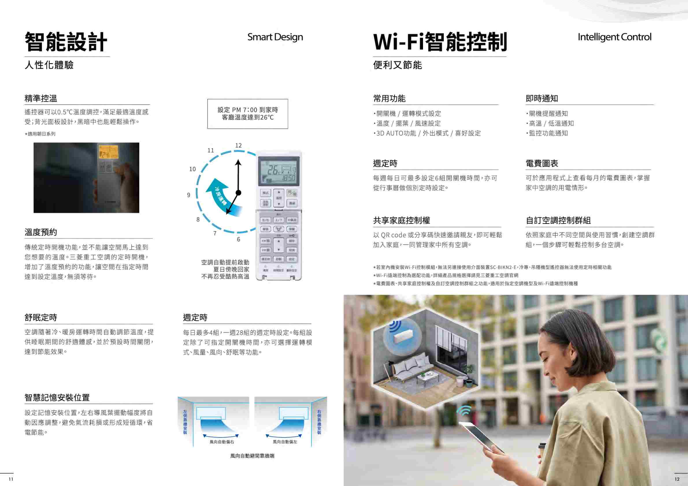 智能設計人性化體驗精準控溫Smart Design遙控器可以05溫度調控,滿足最適溫度感受;背光面板設計,黑暗中也能輕鬆操作。*適用朝日系列設PM700到家時客廳溫度達到溫度預約91211房運轉WiFi智能控制便利又節能Intelligent Control常用功能開關/運轉模式設定溫度/擺葉/風速設定 3D AUTO功能/外出模式/喜好設定即時通知關提醒通知高溫/低溫通知·監控功能通知定時電費圖表26.每每日可最多設定6組開關機時間,亦可從行事曆做個別定時設定。可於應用程式上查看每月的電費圖表,掌握家中空調的用電情形。共享家庭控制權8764以QR code 或分享碼快速邀請親友,即可輕鬆加入家庭,一同管家中所有空調。傳統定時開機功能,並不能讓空間馬上達到您想要的溫度。三菱重工空調的定時開機,增加了溫度預約的功能,讓空間在指定時間達到設定溫度,須等待。定無空調自動提前啟動夏日傍晚回家不再忍受酷熱高溫10舒眠定時空調隨著冷暖房運轉時間自動調節溫度,提供睡眠期間的舒適體感,並於預設時間關閉,達到節能效果。11智慧記憶位置設定記憶安裝位置,右導風葉擺動幅度將自動因應調整,避免氣流耗損或形成短循環,省電節能。週定時每日最多4組,一週28組的週定時設定。每組設定除了可指定開關機時間,亦可選擇運轉模式、風量、、舒眠等功能。理風向自動右風向自動避開牆端風向自動左靠自訂空調控制群組依照家庭中不同空間與使用習慣,創建空調群組,一個步驟可輕鬆控制多台空調。*若室內機安裝Wi-Fi控制模組,無法另連接使用介面裝置SC-BIKN2-E、冷專、吊機型遙控器無法使用定時相關功能*Wi-Fi遠端控制為選配功能,詳細產品規格選擇三菱重工空調官網:*電費圖表、共享家庭控制權及自訂空調控制群組之功能,適用於指定空調機型及Wi-Fi遠端控制機種12