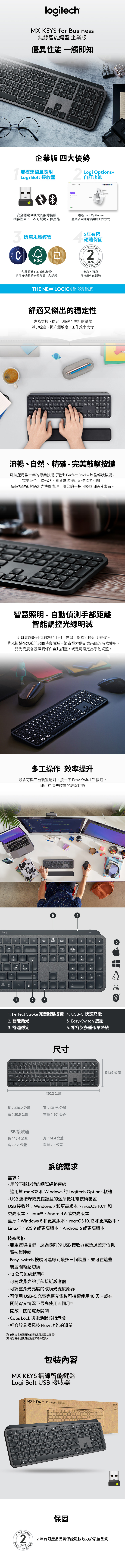 & logitech EY for usiness無線智能鍵盤 企業版優異性能 觸即知logihome人口一shift7page optinsenter LMO企業版 四大優勢雙模連線且Logi Bolt 接收器Logi Options2自訂功能 M Master 35安全穩定且強大的無線信號相容性高,一次可配對個產品透過Logi Options+將產品自訂為想要的工作方式3環境永續經營FS2年有限硬體保固LIMIEDQLITYPRODUCT2YEARASSURANCE包裝通過FSC森林驗證安心可靠且生產過程符合國際碳中和認證且持續性的服務THE NE LOGIC OF WORK舒適又傑出的穩定性專為支撐穩定、精確而設計的鍵盤減少噪音、提升靈敏度,工作效率大增流暢、自然、精確完美敲擊按鍵羅技運用數十年的專業技術打造出Perfect Stroke 球型蝶狀按鍵,完美配合手指形狀,圓角邊緣提供絕佳指尖饋。每個按鍵都經過無光塗層處理,讓您的手指可輕鬆滑過其表面。O5pg dnenter智慧照明 - 自動偵測手部距離智能調控光線明滅距離感應器可偵測您的手部,在您手指接近時照明鍵盤。背光按鍵在您離開桌面時會熄滅-節省電力供創意來臨的時候使用。背光亮度會視照明條件自動調整,或是可設定為手動調整。logiP多工操作 效率提升最多可與三台裝置配對,按一下 Easy-Switch 按鈕,即可在這些裝置間輕鬆切換?54回+backspaceinserthomepageupenterdeleteendpage789downhomepg upshiftoptcmd23456123enterendpg dn0insdel1 Perfect Stroke 完美敲擊按鍵 4. USB-C 快速充電2. 智能背光3.舒適穩定5. Easy-Switch 按鈕6. 相容於多種作業系統尺寸430.2公釐長:430.2公釐寬:131.95 公釐高:20.5公釐重量:801公克長:18.4公釐高:6.6公釐USB 接收器寬:14.4公釐重量:2公克 845266131.63 公釐需求:系統需求- 用於下載軟體的網際網路連線- 適用於macOS 和 Windows 的 Logitech Options 軟體- USB連接埠或支援鍵盤的藍牙低耗電技術裝置USB 接收器:Windows 7 和更高版本、macOS 10.11和更高版本、Linux(1、Android 6 或更高版本藍牙:Windows 8和更高版本、macOS 10.12 和更高版本、Linux(1、 9或更高版本、Android 6或更高版本技術規格- 雙重連線技術:透過隨附的USB接收器或透過藍牙低耗電技術連線- Easy-switch 按鍵可連線到最多三個裝置,並可在這些裝置間輕鬆切換-10公尺無線範圍(3)- 可開啟背光的手部接近感應器- 可調整背光亮度的環境光線感應器- 可使用USB-C充電完整充電後可持續使用10天-或在關閉背光情況下最高使用5個月(4)- 開啟/關閉電源開關- Caps Lock 與電池狀態指示燈-相容於具備羅技 Flow 功能的滑鼠(3)無線接收範圍因作業環境和電腦設定而異。(4)電池壽命視使用者及運算條件而異。包裝內容MX KEYS 無線智能鍵盤Logi Bolt USB 接收器1KEYS for BMX KEYS for Business4WQRTU lockASDFG HKshiftXCNBMctrlstortbackspace保固endLIMITEDPRODUCT2.YEARSQUALITY A2年有限產品品質保證羅技致力於最佳品質