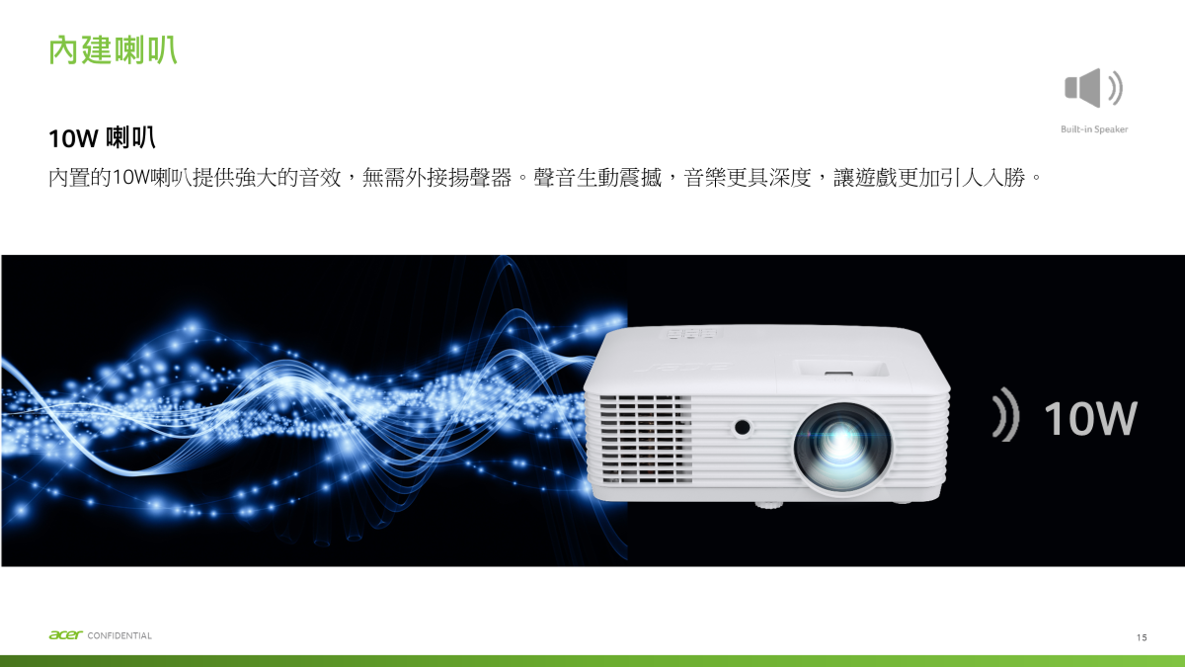 內建喇叭10W 喇叭內置的10W喇叭提供強大的音效,無需外接揚聲器。聲音生動震撼,音樂更具深度,讓遊戲更加引人入勝。acer CONFIDENTIALBuilt-in Speaker 10W15