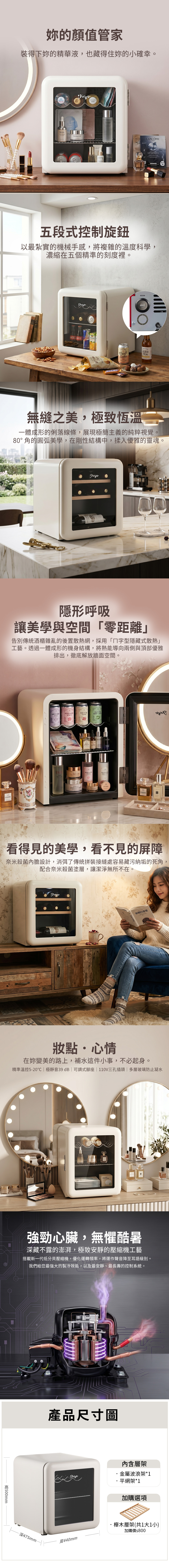 的顏值管家裝得下的精華液也藏得住妳的小確幸。SerumMoisturizerreTonerLANÔMEGÉNIFIQUE五段式控制旋鈕以最紮實的機械手感,將複雜的溫度科學濃縮在五個精準的刻度裡。,Cola温度控制TEA無縫之美,極致恆溫一體成形的俐落線條,展現極簡主義的純粹視覺。80°角的圓弧美學,在剛性結構中,揉入優雅的靈魂。隱形呼吸讓美學與空間零距離」告別傳統酒櫃雜亂的後置散熱網,採用「字型隱藏式散熱」工藝。透過一體成形的機身結構,將熱能導向兩側與頂部優雅排出,徹底解放牆面空間。LAVENDERROSEWATERHIBISCUSMATCHAFIZZSPRITZTONICMINT LATTECFA  ROSEWATERTONECSILK PEPTIDEOMENIYOVERNIGHT MAINLIP MASK看得見的美學,看不見的屏障 奈米殺菌內膽設計,消弭了傳統拼裝接縫處容易藏污納垢的死角,配合奈米殺菌塗層,讓潔淨無所不在。刺蝟的優雅妝點心情在妳變美的路上,補水這件小事,不必起身。精準溫控5-20極靜音39dB | 可調式座 | 110V三孔插頭 | 多層玻璃防止凝水500mm pads強勁心臟,無懼酷暑深藏不露的澎湃,極致安靜的壓縮機工藝搭載新一代低分貝壓縮機,優化運轉頻率,將運作聲音降至耳語級別。「我們給您最強的製冷效能,以及最安靜、最長壽的控制系統。深475mm產品尺寸圖寬440mm內含層架金屬波浪架*1·平網架*1加購選項櫸木層架(共1大1小)加購價$800