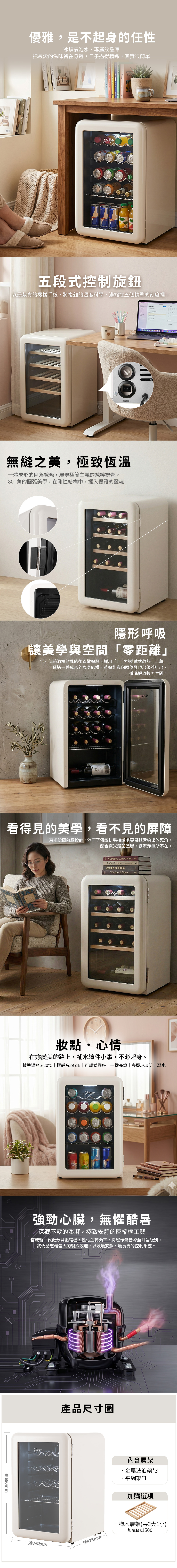 優雅,是不起身的任性冰鎮氣泡水、專屬飲品庫把最愛的滋味留在身邊,日子過得精緻,其實很簡單life 五段式控制旋鈕最紮實的機械手感,將複雜的溫度科學,濃縮在五個精準的刻度裡。COFFEE照明無縫之美,極致恆溫一體成形的俐落線條,展現極簡主義的純粹視覺。80°角的圓弧美學,在剛性結構中,揉入優雅的靈魂。隱形呼吸讓美學與空間「零距離」告別傳統酒櫃雜亂的後置散熱網,採用「字型隱藏式散熱」工藝。透過一體成形的機身結構,將熱能導向兩側與頂部優雅排出,徹底解放牆面空間。看得見的美學,看不見的屏障奈米殺菌內膽設計,消弭了傳統拼裝接縫處容易藏污納垢的死角,配合奈米殺菌塗層,讓潔淨無所不在。A Complete Guide to WineRefined LivingDesign of BooksWhiskey & Cigars妝點心情在妳變美的路上,補水這件小事,不必起身。精準溫控5-20|極靜音39dB|可調式腳座|一鍵亮燈|多層玻璃防止凝水強勁心臟,無懼酷暑深藏不露的澎湃,極致安靜的壓縮機工藝搭載新一代低分貝壓縮機,優化運轉頻率,將運作聲音降至耳語級別。我們給您最強大的製冷效能,以及最安靜、最長壽的控制系統。680mm產品尺寸圖寬440mm內含層架金屬波浪架*3平網架*1加購選項深475mm櫸木層架(共3大1小)加購價$1500