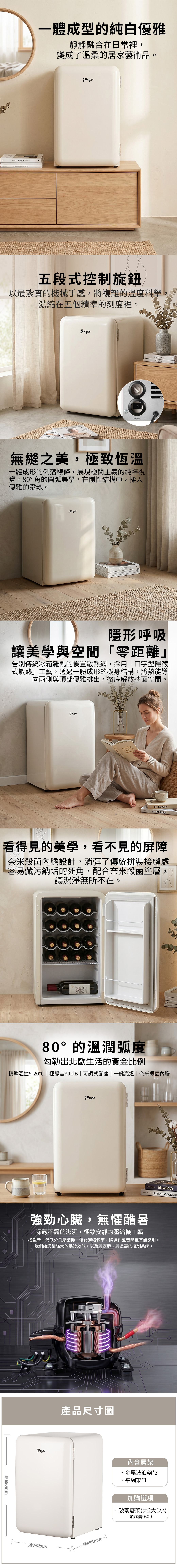 KINFOLK 一體成型的純白優雅靜靜融合在日常裡,變成了溫柔的居家藝術品五段式控制旋鈕以最紮實的機械手感,將複雜的溫度科學,濃縮在五個精準的刻度裡。無縫之美,極致恆溫一體成形的俐落線條,展現極簡主義的純粹視覺。80°角的圓弧美學,在剛性結構中,揉入優雅的靈魂。KINFOLKKINFOLKCEREL隱形呼吸讓美學與空間「零距離」告別傳統冰箱雜亂的後置散熱網,採用「字型隱藏式散熱」工藝。透過一體成形的機身結構,將熱能導向兩側與頂部優雅排出,徹底解放牆面空間 GoldenCorclineBooksart & designart art designA看得見的美學,看不見的屏障奈米殺菌內膽設計,消弭了傳統拼裝接縫處容易藏污納垢的死角,配合奈米殺菌塗層,讓潔淨無所不在。80°的溫潤弧度勾勒出北歐生活的黃金比例精準溫控5-20 | 極靜音39 dB|可調式腳座|一鍵亮燈|奈米殺菌內膽680mmMixologyNORDIC COCKTAIL強勁心臟,無懼酷暑深藏不露的澎湃,極致安靜的壓縮機工藝搭載新一代低分貝壓縮機,優化運轉頻率,將運作聲音降至耳語級別。我們給您最強大的製冷效能,以及最安靜、最長壽的控制系統。寬440mm產品尺寸圖深498mm內含層架金屬波浪架*3·網架*1加購選項·玻璃層架(共2大1小)加購價$600