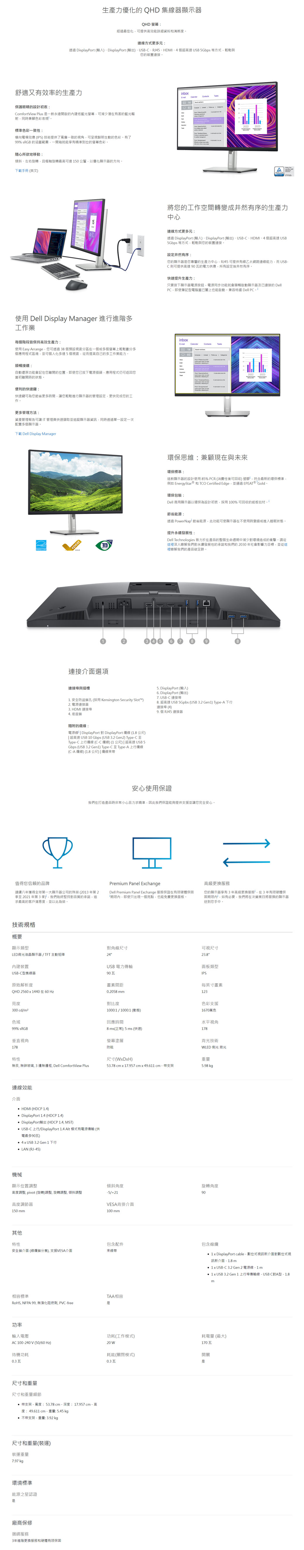 舒適又有效率的生產力保護眼睛的設計初衷CofortVew Plus 是一款永遠開啟的內建低藍光螢幕可減少潛在有害的藍光輻射同時兼顧色彩表現標準色彩一致性橫向電場效應 IPS) 技術提供了寬廣一致的視角可呈現鮮明生動的色彩有了99% sRGB 的涵蓋範圍一開箱就能享有精準到位的螢幕色彩随心所欲地移動傾斜左右旋轉且樞軸旋轉最高可達0公釐以優化顯示器的方向下載手冊 英文)使用 Dell Display Manager 進行進階多工作業每個階段皆保持高效生產力使用 asy Arrange您可透過 38 個預設視窗分區在一個或多個螢幕上輕鬆劃分多個應用程式區塊並可個人化多達個視窗從而提高自己的多工作業能力順暢接續:自動還原功能會記住您離開的位置即使您已拔下電源插頭,應用程式仍可返您當初離開時的狀態便利的快速鍵:快速鍵可為您節省更多時間,讓您輕鬆進行顯示器的管理設定,更快完成您的工作。技術規格概要顯示類型LD背光液晶顯示器/TT 主動矩陣內建裝置USBC型集線器更多管理方法:資產管理報告可讓 IT 管理員快速擷取並追蹤顯示器資訊,同時透過單一設定一次配置多個顯示器。F Dell Display Manager原始解析度QHD 2560  0 在60 Hz亮度300 cd/m2色域99% sRGB垂直視角178連線效能介面值得您信賴的品牌連續八年獲得全球第一大顯示器公司的殊榮 2013 年第 2季至 2021 年第 3 季),我們始終堅持對品質的承諾,追求最高的客戶滿意度,並以此為榮。高度調節器150 mm連線方式更多元:透過 DisplayPort ()DisplayPort (輸出)、USBC、RJ45、HDMI、4 個超高速 USB 5Gbps 等方式,輕鬆與您的裝置連接。 功率輸入電壓待機功耗0.3瓦特性無汞, 無玻璃, 3 邊無邊框, Dell ComfortView Plus尺機械顯示位置調整高度調整, pivot (旋轉)調整, 旋轉調整, 傾斜調整裝運重7.97 kgepeat (HDCP 1.4) DisplayPort 1.4 (HDCP 1.4) DisplayPort輸出 (HDCP 1.4, MST) USB-C 上行/DisplayPort 1.4 Alt 模式有電源傳輸 (供電最多90瓦) 4  USB 3.2 Gen 1 下行  (RJ-45)其他特性安全鎖介面 (線鎖分售),支援VESA介面V (50/60 Hz)寸和重量(裝運)量相容標準RoHS, NFPA 99,無溴化阻燃劑,PVC-free環境標準生產力優化的 QHD 集線器顯示器連接埠與插槽能源之星認證是連接介面選項廠商保修捆綁服務3年進階更換服務和硬體有限保固QHD 螢幕:經過最佳化,可提供高效能詳細資料和满晰度。3. HDMI 連接埠4. 底座鎖1. 安全防盜鎖孔 (採用 Kensington Security Slot)2. 電源連接器尺寸和重量尺寸和重量細節 支架 - 寬度:53.78 cm-深度:17.957cm - 高度:49.611cm- 重5.45 kg量: 带支架-重量:3.92 kg隨附的:電源線  DisplayPort 對DisplayPort  (1.8 公尺) 超高速 USB 10 Gbps (USB 3.2 Gen2) Type-C 至Type-C 上行 (C-C)(1 公尺)超高速 USB 5Gbps (USB 3.2 Gen1) Type-C至Type-A 上行(C-A ) (1.8 公尺)|纜線束帶對角線尺寸24USB 電力傳輸90畫素間距0.2058 mm對比度1000:1/1000:1 (5)回應時間8 ms(正常); 5 ms (快速)螢幕塗層防眩傾斜角度-5/+21VESA背掛介面100 mm包含配件束線帶TAA相容是我們在打造產品時非常小心且力求精準,因此我們保證能夠提供支援並讓您完全安心。inboE-功耗(工作模式)20 耗能(關閉模式)0.3 瓦1403 | 將您的工作空間轉變成井然有序的生產力中心安心使用保證Premium Panel EchangeDell Premium Panel Echange 服務保證在有限硬體保固「期限內,即使只出現一個亮點,也能免費更換面板。連線方式更多元:透過 DisplayPort ()-DisplayPort(輸出)、USB-C、HDMI、4 個超高速 USB5Gbps 等方式,輕鬆與您的裝置連接。設定井然有序:您的顯示器是您專屬的生產力中心,RJ45 可提供有線乙太網路連線能力,而USB-C則可提供高達 90 瓦的電力供應,所有設定皆井然有序。快速提升生產力:只要按下顯示器電源按鈕,電源同步功能就會順暢啟動顯示器及已連接的 Dell,即使筆記型電腦蓋已也能啟動,兼容特選 Dell PC,尺寸(WxDxH)53.78 cm x 17,957 cm x 49.611 cm - 带支架inboxE-回1403環保思維:兼顧現在與未來Contacts環保標準:這款顯示器的設計使用 85% PCR (消費性後可回收) 塑膠,符合最新的環保標準,例如 EnergyStar® 和TCO Certified Edge,並通過 EPEAT® Gold 環保包裝:Dell 商用顯示器以環保為設計初衷,採用100% 可回收的紙板包材 i節省能源:透過 PowerNap' 節省能源,此功能可使顯示器在不使用時變暗或進入睡眠狀態,提升永續發展性:Dell Technologies 致力於在產品的整個生命週期中減少對環境造成的衝擊,請從這裡深入瞭解我們對永續發展性的承諾和我們的2030年社會影響力目標,並從這裡瞭解我們的產品碳足跡5. DisplayPort (輸入)6. DisplayPort (輸出)7. USB-C 連接埠8. 超高速 USB 5Gpbs (USB 3.2 Gen1) Type-A 下行連接埠 (4)9. 個 RJ45 連接器Tasks高級更換服務您的顯示器享有3年高級更換服務,在3年有限硬體保固期限內,如有必要,我們將在次營業日將替換的顯示器送到您手中。可視尺寸23.8"面板類型IPS每英寸畫素123A色彩支援1670萬色水平視角178背光技術WLED 側光 背光重量5.98 kg旋轉角度90包含線纜  DisplayPort cable - 數位式視訊新介面對數位式視訊新介面 - 1.8 m 1 x USB-C 3.2 Gen 2 電源線- 1 m 1 x USB 3.2 Gen 1 上行埠傳輸線-USBC對A型-1.8m開關是耗電量 (最大)170