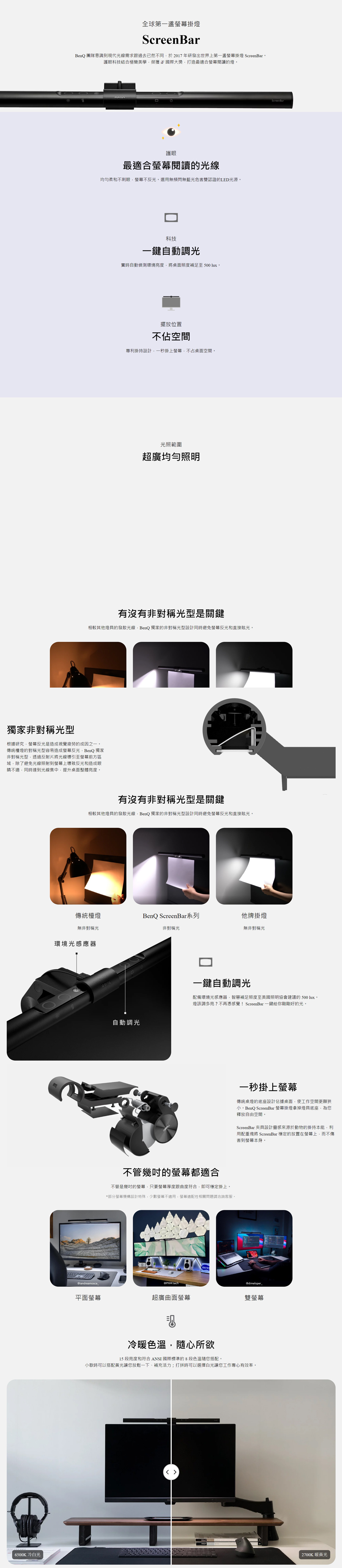 全球第一掛燈ScreenBarBenQ 團隊意識到現代光線需求跟過去已然不同於2017年研發出世界上第一掛燈 ScreenBar。護眼科技結合極簡美學榮獲國際大獎打造最適合螢幕閱讀的燈。護眼最適合螢幕閱讀的光線均勻柔和不刺眼螢幕不反光。選用無頻閃無藍光危害雙認證的LED光源。科技一自動調光實時自動偵測環境度將桌面照度補足至500 lux。擺放位置不佔空間專利掛持設計一秒掛上螢幕不占桌面空間。光照範圍超廣均勻照明有沒有非對稱光型是關鍵相較其他燈具的發散光線BenQ 獨家的非對稱光型設計同時避免螢幕反光和直接眩光。獨家非對稱光型根據研究螢幕反光是造成視覺疲勞的成因之一。傳統檯燈的對稱光型容易造成螢幕反光BenQ 獨家非對稱光型透過反射片將光線導引至螢幕前方區域除了避免光線照射到螢幕上導致反光和造成眼睛不適,同時達到光線集中,提升桌面整體亮度。有沒有非對稱光型是關鍵相較其他燈具的發散光線,BenQ 獨家的非對稱光型設計同時避免螢幕反光和直接眩光。傳統檯燈BenQ ScreenBar系列他牌掛燈無非對稱光非對稱光無非對稱光環境光感應器自動調光ScreenBar一鍵自動調光配備環境光感應器,智慧補足照度至美國照明協會建議的 500 lux。燈該調多亮?不再憑感覺! ScreenBar 一鍵給你剛剛好的光。不管幾的螢幕都適合不管是幾的螢幕,只要螢幕厚度跟曲度符合,即可穩定掛上。*部分螢幕機構設計特殊,少數螢幕不適用,螢幕適配性相關問題請洽詢客服。一秒掛上螢幕傳統桌燈的底座設計佔據桌面,使工作空間更顯狹小。BenQ ScreenBar 螢幕掛燈拿掉燈具底座,為您釋放自由空間。ScreenBar 夾具設計靈感來源於動物的掛持本能,利用配重塊將 ScreenBar 穩定的放置在螢幕上,而不傷害到螢幕本身。@iandreamosca@@dimeloper_平面螢幕超廣曲面螢幕雙螢幕冷色溫,心所欲15 段亮度和符合 ANSI 國際標準的8段色溫隨您搭配。小歇時可以搭配黃光讓您放鬆一下補充活力;打拼時可以選擇讓您工作專心有效率。6500K 冷白光2700K 暖黃光