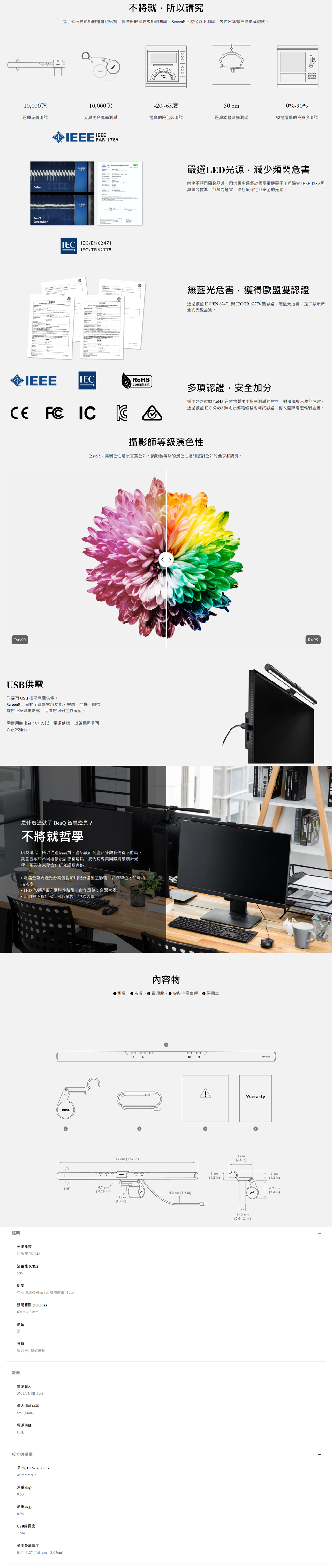 不將就所以講究為了確保高規格的檯燈的品質我們採取最高規格的測試ScreenBar 經過以下測試零件皆無彎曲變形或裂開 10000次10000次-20~65度50 0%-0%燈頭旋轉測試夾具開合壽命測試極度環境包裝測試燈具本體落摔測試模擬運輸環境濕度測試therScreenBarIEEE   /EN62471IEC/TR62778嚴選LED光源減少頻閃危害內建不頻閃驅動晶片閃爍頻率遠優於國際電機電子工程學會 IEEE 1789 燈具頻閃標準無頻閃危害給您最穩定且安全的光源。無藍光危害獲得歐盟雙認證通過歐盟 IEC/EN 62471 與IEC/TR 62778 雙認證無藍光危害提供您最安全的光線品質。IEEEIECRoScompliant  IC 多項認證安全加分採用通過歐盟RoHS 有害物質限用指令測試的材料對環境與人體無危害。通過歐盟 IEC 62493 照明設備電磁輻射測試認證,對人體無電磁輻射危害。攝影師等級演色性Ra95,高演色性還原真實色彩。攝影師等級的演色性達到您對色彩的要求和講究。Ra90USB供電只要有 USB 插座就能供電。ScreenBar 自動記錄斷電前功能,電腦開機,即根據您上次設定點亮,迎接您回到工作岡位。需使用輸出為 5V/1A以上電源供應,以確保燈具可以正常運作。照明是什麼造就了 智慧燈具?不將就哲學因為講究,所以從產品品質產品設計到產品外觀我們從不將就。期望為家中不同場景設計專屬燈具,我們有專業團隊持續鑽研光學,更與各大學合作研究護眼奧秘。電腦螢幕周邊光源補償對於用眼舒適度之影響,合作單位:台灣科技大學LED 光與近視之關聯性驗證,合作單位:台灣大學照明與色彩研究,合作單位:中原大學光源種類冷暖雙色LED演色性CRI)95照度BenQ燈具  夾具內容物電源線安裝注意、保固本 O。。45 cm (17.7 in)±10°0.7 cm(0.28in)150 cm (5.9 in)3.7 cm(1.5 in)中心照度930lux (距離照射面)照明範圍(500Lux)60cm x 30cm颜色黑材質鋁合金, 聚碳酸酯電源電源輸入5V,1A USB Port最大消耗功率5W (Max.)電源供應USB尺寸與重量尺寸( cm)45 x 9 x 9.2淨重(kg)毛重(kg)0.94USB線長度1.5m適用螢幕厚度0.4- 1.2 (-3.05cm)AH3cm(1.2 in)9 cm(3.5 in)Warranty(0.4-1.2 in)3cm(1.2 in)6.2 cm(2.4 in)Ra 95