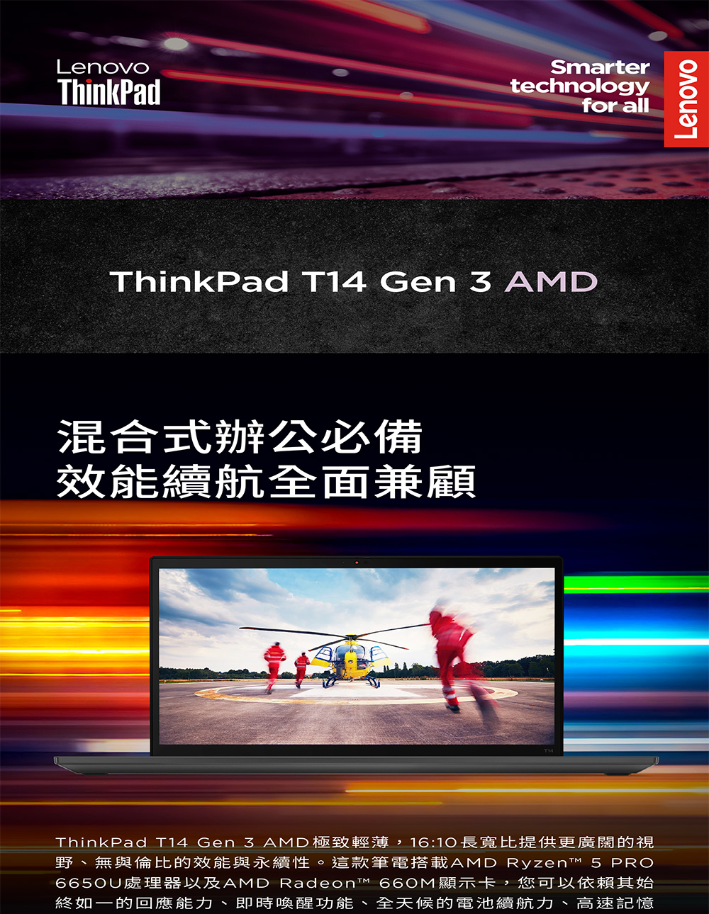 LenovoThinkPadSmartertechnologyfor allThinkPad T14 Gen  AMD混合式辦公必備效能續航全面兼顧ThinkPad T14 Gen 3 AMD極致輕薄,16:10長寬比提供更廣闊的視野、無與倫比的效能與永續性。這款筆電搭載AMD Ryzen™ 5 PRO6650U處理器以及AMD Radeon™ 660M顯示卡,您可以依賴其始終如一的回應能力、即時喚醒功能、全天候的電池續航力、高速記憶Lenovo