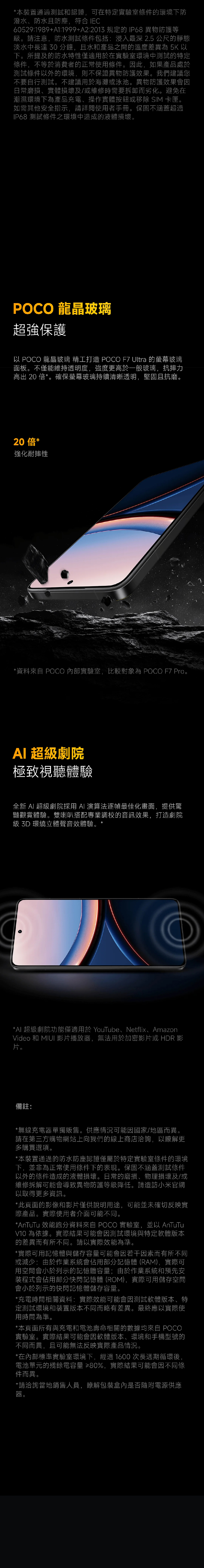 *本裝置通過和認證,可在特定實驗室條件的環境下防潑水防水且防塵,符合IEC60529:1989+A1:1999+A2:2013 規定的 IP68 異物防護等級。請注意,防水測試條件包括:浸入最深 2.5 公尺的靜態淡水中長達 30 分鐘,且水和產品之間的溫度差異為 5K 以下。所提及的防水特性僅適用於在實驗室環境中測試的特定條件,不等於消費者的正常使用條件。因此,如果產品處於測試條件以外的環境,則不保證異物防護效果。我們建議您不要自行測試。不建議用於海灘或泳池。異物防護效果會因日常磨損、實體損壞及/或維修時需要拆卸而劣化。避免在潮濕環境下為產品充電、操作實體按鈕或移除 SIM 卡匣。如需其他安全指示,請詳閱使用者手冊。保固不涵蓋超過IP68 測試條件之環境中造成的液體損壞。POCO 龍晶玻璃超強保護以 POCO 龍晶玻璃 精工打造 POCO F7 Ultra 的玻璃面板。不僅能維持透明度,強度更高於一般玻璃,抗摔力高出 20 倍*。確保螢幕玻璃持續清晰透明,堅固且抗磨。20倍*強化耐摔性*資料 POCO 內部實驗室,比較對象為 POCO F7 Pro。 超級劇院極致視聽體驗全新  超級劇院採用 AI 演算法逐幀最佳化畫面,提供驚豔觀賞體驗。雙喇叭搭配專業調校的音訊效果,打造劇院級 3D 環繞立體聲音效體驗。*AI 超級劇院功能僅適用於 YouTube、Netflix、AmazonVideo 和 MIUI 影片播放器,無法用於加密影片或 HDR 影片。備註:*無線充電器單獨販售。供應情況可能因國家/地區而異。請在第三方購物網站上向我們的線上商店洽詢,以瞭解更多購買選項。*本裝置通過的防水防塵認證僅屬於特定實驗室條件的環境下,並非為正常使用條件下的表現。保固不涵蓋測試條件以外的條件造成的液體損壞。日常的磨損、物理損壞及/或維修拆解可能會導致異物防護等級降低。請造訪小米官網以取得更多資訊。*此頁面的影像和影片僅供說明用途,可能並未確切反映實際產品。實際使用者介面可能不同。*AnTuTu 效能跑分資料來自 POCO 實驗室,並以 AnTuTuV10 為依據。實際結果可能會因測試環境與特定軟體版本的差異而有所不同。請以實際效能為準。*實際可用記憶體與儲存容量可能會因若干因素而有所不同或減少:由於作業系統會佔用部分記憶體 (RAM),實際可用空間會小於列示的記憶體容量;由於作業系統和預先安裝程式會佔用部分快閃記憶體(ROM),實際可用儲存空間會小於列示的快閃記憶體儲存容量。*充電時間相關資料:實際效能可能會因測試軟體版本、特定測試環境和裝置版本不同而略有差異。最終應以實際使用時間為準。*本頁面所有與充電和電池壽命相關的數據均來自 POCO實驗室。實際結果可能會因軟體版本、環境和手機型號的不同而異,且可能無法反映實際產品情況。*在內部標準實驗室環境下,經過1600次長週期循環後,電池單元的殘餘電容量 ≥80%,實際結果可能會因不同條件而異。*請洽詢當地銷售人員,瞭解包裝盒內是否隨附電源供應器。