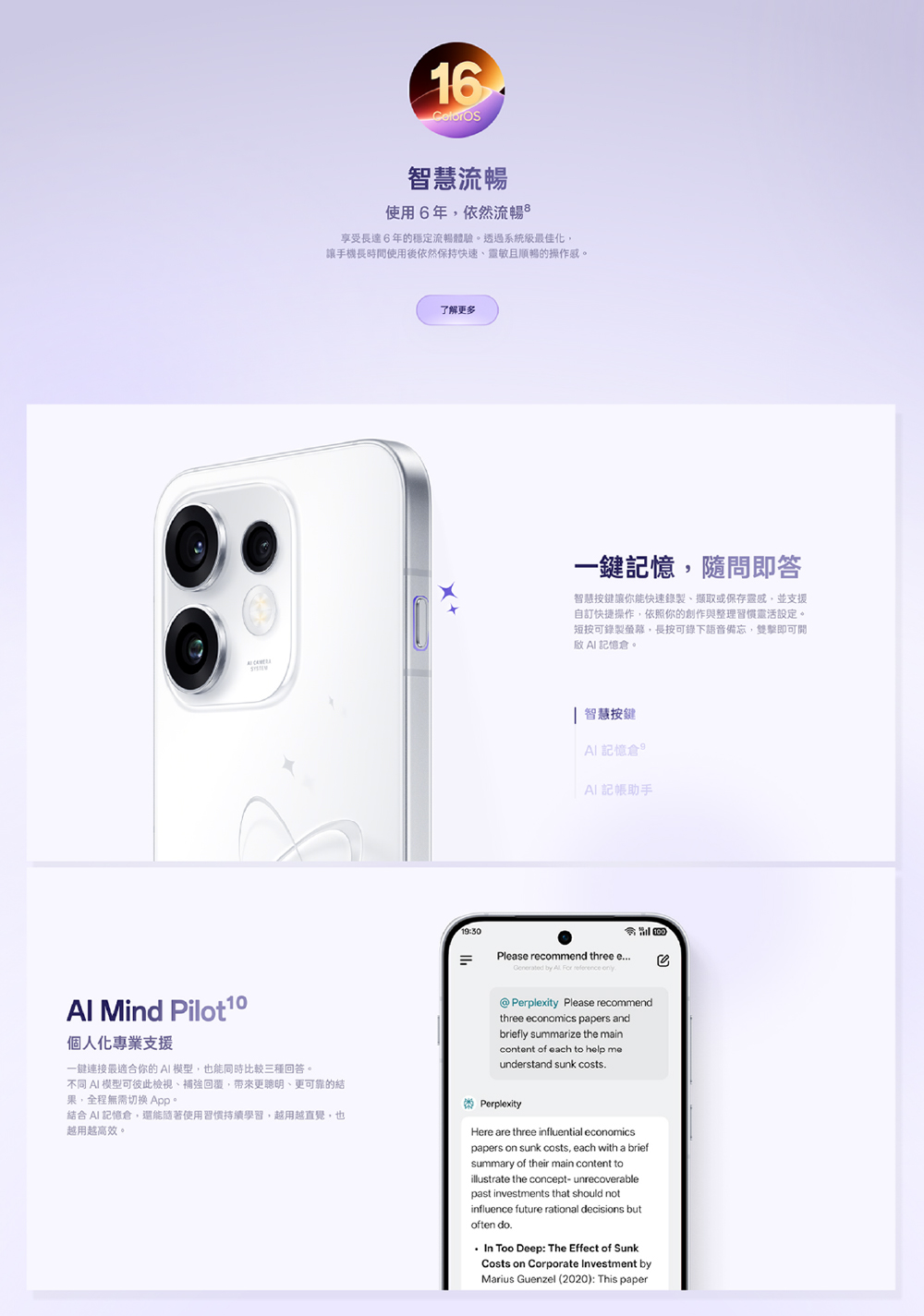 Mind Pilot 個人化專業支援一鍵連接最適合你的模型也能同時比較三種回答16智慧流暢使用6年依然流暢享受長達6年的穩定流暢體驗。透過系統最佳化,讓手機長時間使用後依然保持快速靈敏且順暢的操作感。了解更多19:30=一鍵,隨問即答智慧按鍵讓你能快速錄製、或保存靈感,並支援自訂快捷操作,依照你的創作與整理習慣靈活設定。短按可錄製螢幕,長按可錄下語音備忘,雙擊即可開記憶。 智慧按鍵 記憶AI 記帳助手Plase recommend three eGenerated by .   .@Perplexity Please recommendthree economics papers andbriefly summarize the maincontent of each to help meunderstand sunk costs.不同 AI 模型可彼此檢視、補強回覆,更聰明、更可靠的結果,全程無需切換 App。結合AI 記憶倉,還能隨著使用習慣持續學習,越用越直覺,也越用越高效。PerplexityHere are three influential economicspapers on sunk costs, each with a briefsummary of their main content toillustrate the concept- unrecoverablepast investments that should notinfluence future rational decisions butoften do.In Too Deep: The Effect of SunkCosts on Corporate Investment byMarius Guenzel (2020): This paper