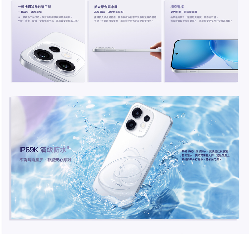 一體成形冷雕玻璃工藝一體成形處處到位以一體成形工藝打造讓背蓋到相機模組自然接。平滑紮實、精緻,從視覺到,都能感受到細膩工藝。IP69K 滿級防水不論晴雨,都能安心應對航太級金屬中高級,日常也能駕馭採用航太級金屬打造,面質感中框且紮實的握持手感。兼具耐用與優雅,讓日常使用也能展現有型風格。極窄邊框更大視野,更沉浸畫面極窄邊框設計,讓視野更寬廣、畫面更沉浸。無論遊戲娛樂或追劇看片,都能享受更完整的全螢幕體驗。oppo具備 IP69K 滿級防水,無論是飲料潑灑、日常潑水、突如其來的大雨,或是在塵土飛揚的戶外行程中,都依然可靠。