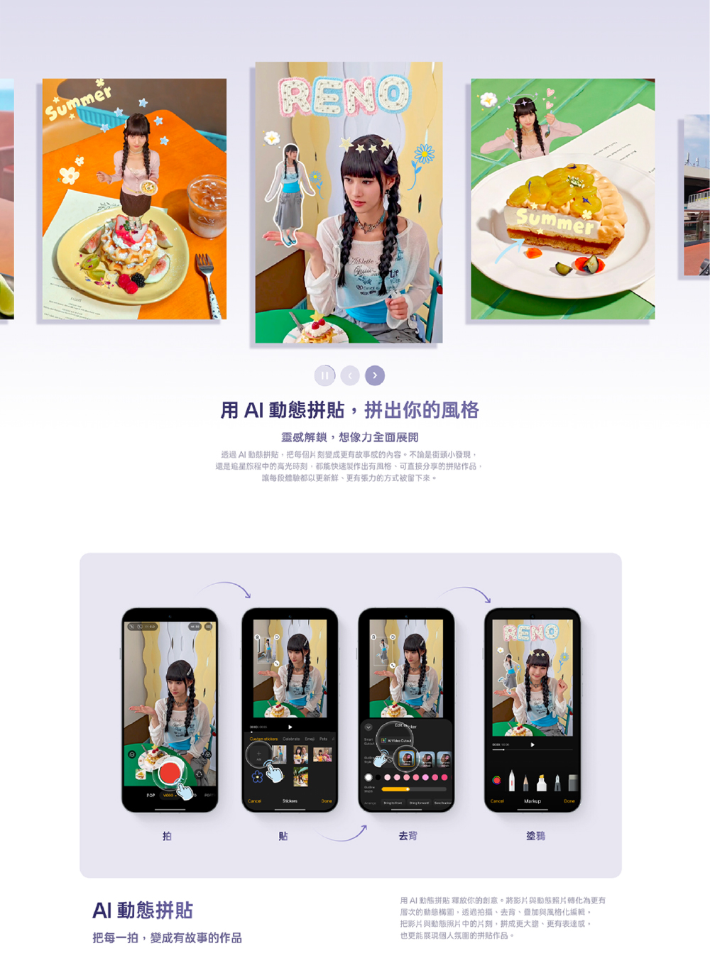 SummerRENO  動態拼貼,拼出你的風格靈感解鎖,想像力全面透過AI 動態拼貼,把每個片刻變成更有故事感的內容。不論是街頭小發現,還是追星旅程中的高光時刻,都能快速製作出有風格可直接分享的拼貼作品,讓每段體驗都以更更有張力的方式被留下來。   拍貼去背SummerRENO塗鴉AI 動態拼貼把每一拍,變成有故事的作品用AI 動態拼貼 釋放你的創意。將影片與動態照片轉化為更有層次的動態構圖,透過拍攝、去背、加與風格化編輯,把影片與動態照片中的片刻,拼成更、更有表達感,也更能展現個人氛圍的拼貼作品。