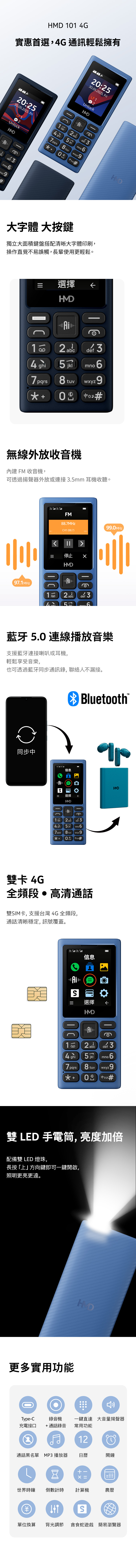 1 4G實惠首選,4G通訊輕鬆擁有:50.05.2025. FriU12Unlock2   mno 20:25.05.2025. Fri01 2  uvUnlock 3mnoyz9大字體 大按鍵獨立大面積鍵盤搭配清晰大字體印刷,操作直覺不易誤觸,長輩使用更輕鬆。選擇 1 4ghi2  t25 3mno wxyz9無線外放收音機內建 FM 收音機,可透過揚聲器外放或連接3.5mm 耳機收聽。FM88.MHz (88.7  停止99.0MHz97.1MHz2abc  36藍牙5.0 連線播放音樂支援藍牙連接喇叭或耳機,輕鬆享受音樂,也可透過藍牙同步通訊錄,聯絡人不漏接。同步中Bluetooth信息選擇HMD  3  mno 67pqrs) 8 tuv)wxyz9 0 #雙卡 4GHMD全頻段高清通話雙SIM卡, 支援台灣 4G 全頻段,通話清晰穩定, 訊號覆蓋。信息S選擇HMD30 ghi7 pars2abc8 tuvdef 3mno6  #雙 LED 手電筒, 亮度加倍配備雙 LED 燈珠,長按「上」方向鍵即可一鍵開啟,照明更亮更遠。HD更多實用功能0Type-C錄音機充電接口通話錄音一鍵直達 大音量揚聲器常用功能通話黑名單 MP3 播放器12日曆鬧鐘 +x=世界時鐘 倒數計時計算機農曆S單位換算 背光調節 貪食蛇遊戲 簡易瀏覽器