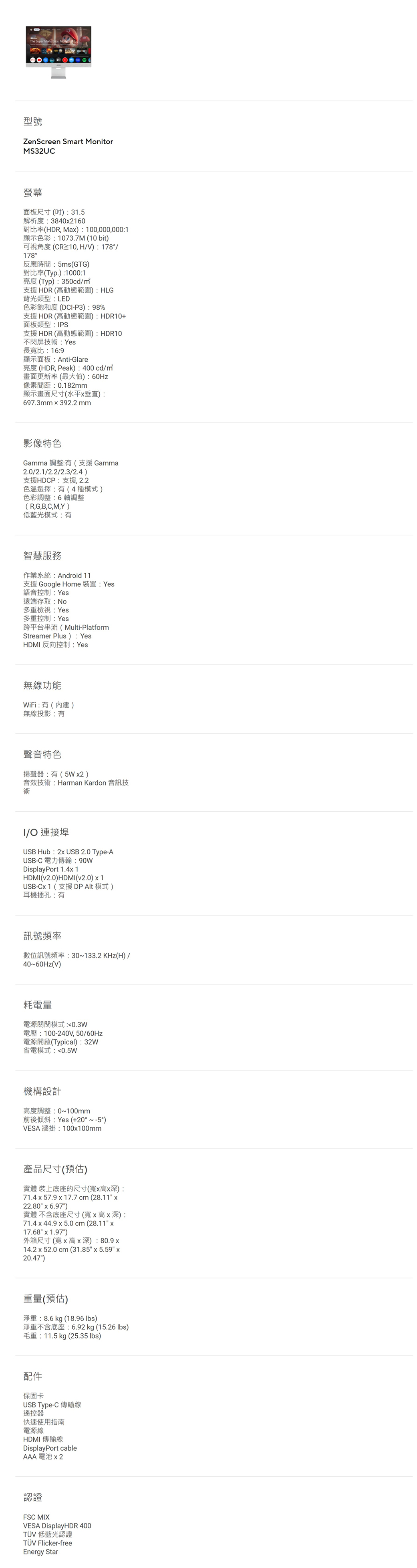 型號ZenScreen Smart MonitorMS32UC螢幕面板尺寸(31.5解析度:38402160對比率(HDR, Ma):100,000,000:1顯示色彩:1073.7M (10bit)可視角度(CR10, HV): 178/178°反應時間:5ms(GTG)對比率(Typ.):1000:1亮度(Typ):350cd/支援HDR(高動態範圍):HLG背光類型:LED色彩飽和度(DC-P3):98%支援HDR(高動態範圍):HDR10+面板類型:IPS支援HDR(高動態範圍):HDR10不閃屏技術:Yes長寬比:16:9顯示面板:Anti-Glare亮度(HDR, Peak):400cd/畫面更新率(最大值):60Hz像素間距:0.182mm顯示畫面尺寸(水平垂直):697.3mm  392.2 mm影像特色Gamma 調整:(支援Gamma2.0/2.1/2.2/2.3/2.4)支援HDCP:支援,2.2色溫選擇:有(4種模式)色彩調整:6軸調整(R,G,B,C,M,Y)低藍光模式:有智慧服務作業系統:Android 11支援 Google Home 裝置: Yes語音控制:Yes遠端存取:No多重檢視:Yes多重控制:Yes跨平台串流 (Multi-PlatformStreamer Plus): YesHDMI 反向控制: Yes無線功能WiFi:有()無線投影:有聲音特色揚聲器:有(5W2 )音效技術:Harman Kardon 音訊技術I/ 連接埠USB Hub: 2 USB 2.0 Type-AUSB-C 電力傳輸:DisplayPort 1.4HDMI(v2.0)HDMI(v2.0) 1USB-C1(支援 DP Alt 模式)耳機插孔:有訊號頻率數位訊號頻率: 30~133.2KHz(H)/40~60Hz(V)耗電量電源關閉模式:0.3W電壓:100-240V,50/60Hz電源開啟(Typical):32W省電模式:0.5W機構設計高度調整:0~100mm前後傾斜:Yes (+20°~-5°)VESA 牆掛:100100mm產品尺寸(預估)實體 裝上底座的尺寸(寬x高x深):71.4 x 57.9 x 17.7 cm (28.11 x22.80 x 6.97)實體 不含底座尺寸(寬x高x深):71.4 x 44.9 x 5.0 cm (28.11 x17.68 x 1.97)外箱尺寸(寬x高x深):80.9x14.2 x 52.0 cm (31.85 x 5.59 x20.47)重量(預估)淨重:8.6kg (18.96 )淨重不含底座:6.92 kg (15.26 lbs)毛重:11.5 kg (25.35 lbs)配件保固卡USB Type-C 傳輸線遙控器快速使用指南電源線HDMI 傳輸線DisplayPort cableAAA電池認證FSC MIXVESA DisplayHDR 400TÜV 低藍光認證TÜV Flicker-freeEnergy Star