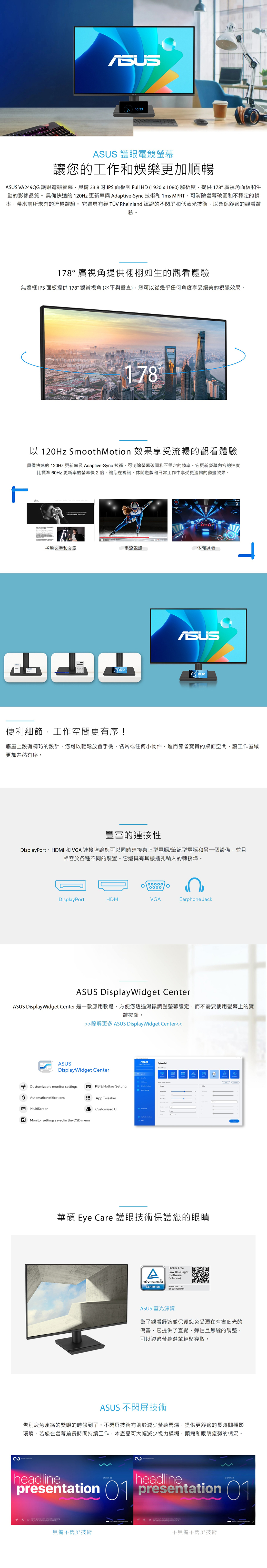 16:33 護眼電競螢幕讓您的工作和娛樂更加順暢ASUS VA249QG 護眼電競螢幕具備238IPS面板與 Full H (1920x1080)解析度提供178廣視角面板和生動的影像品質 具備快速的120Hz 更新率與 Adaptive-Sync 技術和1ms MPRT可消除螢幕破圖和不穩定的幀率帶來前所未有的流暢體驗。它還具有 TÜV Rheinland 認證的不閃屏低藍光技術以確保舒適的觀看體驗。178°廣視角提供栩栩如生的觀看體驗無邊框 IPS面板提供178°觀賞視角(水平與垂直)您可以從幾乎任何角度享受絕美的視覺效果。178°以 120Hz Smooth Motion 效果享受流暢的觀看體驗具備快速的 120Hz 更新率及 Adaptive-Sync 技術可消除螢幕破圖和不穩定的幀率。它更新螢幕內容的速度比標準  更新率的螢幕快2倍,讓您在視訊、休閒遊戲和日常工作中享受更流暢的動畫效果。 FOR  A BEGINNERS GDE捲動文字和文章串流視訊休閒遊戲ASUS10:1010:10ד.便利細節,工作空間更有序!底座上設有精巧的設計,您可以輕鬆放置手機、名片或任何小物件,進而節省寶貴的桌面空間,讓工作域更加井然有序。豐富的連接性DisplayPort、HDMI 和 VGA 連接埠讓您可以同時連接桌上型電腦/筆記型電腦和另一個設備,並且相容於各種不同的裝置。它還具有耳機插孔輸入的轉接埠。。DisplayPortHDMIVGAEarphone JackASUS DisplayWidget enterASUS DisplayWidget Center 是一款應用軟體,方便您透過滑鼠調整螢幕設定,而不需要使用螢幕上的實體按鈕。瞭解更多 ASUS DisplayWidget CenterASUSDisplayWidget Center Cuomizable monitor settingsKB & Hotkey SettingD Aomatic notificationsApp Tweaker區 MultiScreenCustomized UIa Monitor settings saved in the OSD menuလSplendidSelect AC華碩 Eye Care 護眼技術保護您的眼睛ATÜVRheinlandCERTIFIEDFlicker FreeLow Blue Light(SoftwareSolution)www.tuv.comID 0217008711ASUS 藍光濾鏡為了觀看舒適並保護您免受潛在有害藍光的傷害,它提供了直覺、彈性且無縫的調整,可以透過螢幕選單輕鬆存取。ASUS 不閃屏技術告別疲勞痠痛的雙眼的時候到了。不閃屏技術有助於減少螢幕閃爍,提供更舒適的長時間觀影環境。若您在螢幕前長時間持續工作,本產品可大幅減少視力模糊、頭痛和眼睛疲勞的情況。helineheadline  adpresentation  presentation 01  st ,  ,  do    ut具備不閃屏技術不具備不閃屏技術