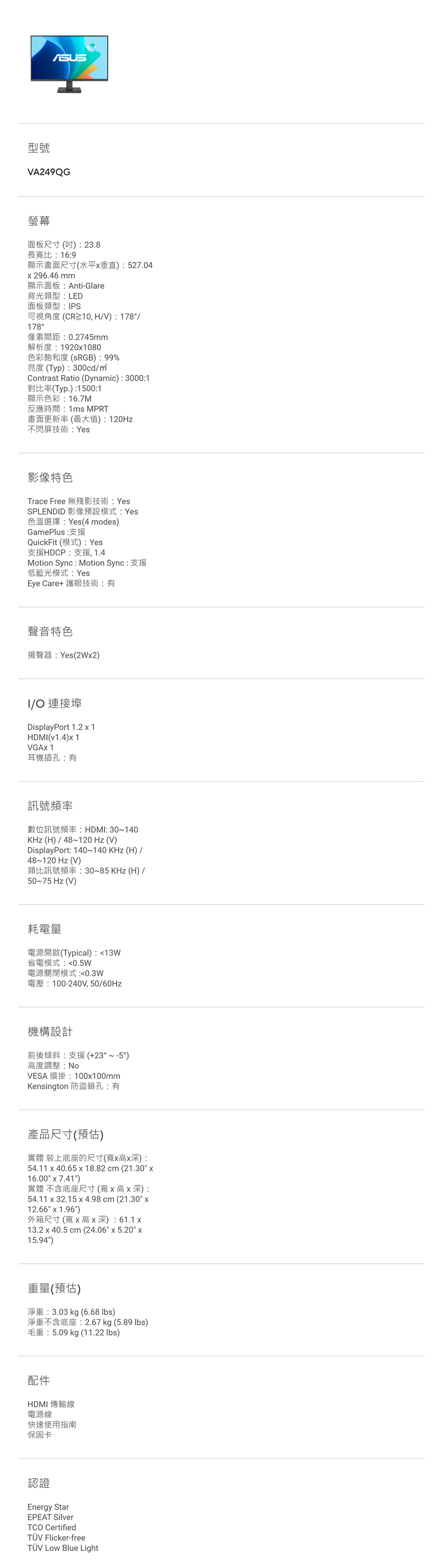 型號VA249QG螢幕面板尺寸() 23.8長寬比:16:9顯示畫面尺寸(水平垂直):527.04296.46mm顯示面板:Anti-Glare背光類型:LED面板類型:PS可視角度 (CR≧10, H/V): 178/178°像素間距:0.2745mm解析度:19201080色彩飽和度(sRGB):99%亮度(Typ):300cd/Contrast Ratio (Dynamic):3000:1對比率(Typ.):1500:1顯示色彩:16.7M反應時間:1ms MPRT畫面更新率(最大值):120Hz不閃屏技術:Yes影像特色Trace Free 無殘影技術: YesSPLENDID 影像預設模式:Yes色溫選擇:Yes(4 modes)GamePlus: 支援QuickFit (模式):Yes支援HDCP:支援,1.4Motion Sync : Motion Sync : 支援低藍光模式:YesEye Care+ 護眼技術:有聲音特色揚聲器:Yes(2W2)I/O 連接埠DisplayPort 1.21HDMI(v1.4)1VGA 1耳機插孔:有訊號頻率數位訊號頻率:HDMI:30~140KHz(H)/48~120 Hz(V)DisplayPort: 140~140KHz(H)/48~120 Hz(V)類比訊號頻率:30~85KHz(H)/50~75 Hz (V)耗電量電源開啟(Typical):13W省電模式:0.5W電源關閉模式:0.3W電壓:100-240V,50/60Hz機構設計前後傾斜:支援(+23°~-5°)度調整:NoVESA 牆掛:100x100mmKensington 防盜鎖孔:有產品尺寸(預估)實體 裝上底座的尺寸(寬x高x深):54.11 x 40.65 x 18.82 cm (21.30 x16.00 x 7.41)實體 不含底座尺寸(寬x高x深):54.11 x 32.15 x4.98cm (21.30 x12.66 x 1.96)外箱尺寸(寬x高 x 深): 61.1 x13.2 x 40.5 cm (24.06 x 5.20 x15.94)重量(預估)淨重:3.03 kg (6.68 )淨重不含底座:2.67 kg (5.89 lbs)毛重:5.09 kg (11.22 lbs)配件HDMI 傳輸線電源線快速使用指南保固卡認證Energy StarEPEAT SilverTCO CertifiedTÜV Flicker-freeTÜV  Blue Light