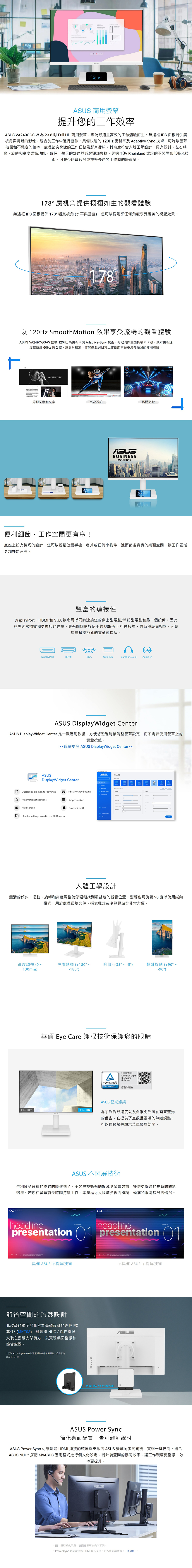 15:11 商用提升您的工作效率 VA249QGS-W為238吋Full H 商用螢幕專為舒適且高效的工作體驗而生無邊框 IPS面板提供廣視角與清晰的影像適合於工作中進行協作具備快速的120Hz 更新率及 Adaptive-Sync 技術可消除螢幕破圖和穩定的幀率處理節奏快速的工作任務及影片播放。其高度符合人體工學設計具有傾斜、左右轉動、旋轉和高度調節功能確保一整天的舒適並減輕頸部負擔。經過TÜV Rheinland 認證的不閃屏和低藍光技術可減少眼睛疲勞並提升長時間工作時的舒適度。178廣視角提供栩栩如生的觀看體驗無邊框 IPS 面板提供178觀賞視角水平與垂直您可從幾乎任何角度享受絕美的視覺效果。178以 120Hz Smooth Motion 效果享受流暢的觀看體驗 VA249QGS-W 搭載 120Hz 高更新率與 Adaptive-Sync 技術有效消除畫面撕裂與卡頓顯示更新速度較傳統 60Hz 快2影片播放、休閒遊戲與日常工作都能享受更流暢順滑的使用體驗。   A BEGINNERS GDE捲動文字和文章串流視訊休閒遊戲BUSINESSMONITOR10:1010:10ד.便利細節,工作空間更有序!底座上設有精巧的設計,您可以輕鬆放置手機、名片或任何小物件,進而節省寶貴的桌面空間,讓工作區域更加井然有序。豐富的連接性DisplayPort、HDMI 和 VGA 讓您可以時連接您的桌上型電腦/筆記型電腦和另一個設備。因此無需經常插拔和更換您的連接。具有四個易於使用的USB-A 下行連接埠,與各種設備相容。它還具有耳機插孔的直通連接埠。。DisplayPortHDMIVGAUSB hub(Earphone Jack Audio-inASUS DisplayWidget CenterASUS DisplayWidget Center 是一款應用軟體,方便您透過滑鼠調整螢幕設定,而不需要使用螢幕上的實體按鈕。 瞭解更多 ASUS DisplayWidget Center ASUSASUSDisplayWidget CenterSplendidSelect Mode Custizable monitor settingsKB & Hotkey SettingD Aomatic notificationsApp Tweakerom區 MultiScreenCustomized UI同Monitor settings saved in the OSD menu人體工學設計靈活的傾斜、擺動、旋轉和高度調整使您輕鬆找到最舒適的觀看位置。螢幕也可旋轉90度以使用縱向模式,用於處理長篇文件、撰寫程式或瀏覽網站等非常方便。高度調整(0~左右轉動(+180°~俯仰(+35°~樞軸旋轉(+90°~-90°130mm)-180°)လ華碩 Eye Care 護眼技術保護您的眼睛Filter OFFFilter ONAFlicker FreeLow Blue Light(SoftwareSolution)TÜVRheinlandCERTIFIEDwww.tuv.comID 0217008711ASUS 藍光濾鏡為了觀看舒適度以及保護免受潛在有害藍光的侵害,它提供了直觀且靈活的無縫調整,可以通過螢幕顯示菜單輕鬆訪問。ASUS 不閃屏技術告別疲勞的雙眼的時候到了。不閃屏技術有助於減少螢幕閃爍,提供更舒適的長時間觀影環境。若您在螢幕前長時間持續工作,本產品可大幅減少視力模糊、頭痛和眼睛疲勞的情況。helineheadline  adpresentation  presentation 01   amet, consectetur       ut具備 ASUS 不閃屏技術不具備 ASUS 不閃屏技術節省空間的巧妙設計此款華碩顯示器相容於華碩設計的迷你 PC套件*(MKT03),輕鬆將NUC/ 迷你電腦安裝在螢幕支架後方,以實現桌面整潔和ASUS節省空間。* 迷你PC 套件 (MKT03) 為可選附件或是分開販售,依國家地區而有所不同·Mini-PC Kit attachedASUS Power Sync簡化桌面配置,告別雜亂線材ASUS Power Sync 可讓透過HDMI 連接的裝置與支援的 ASUS 螢幕同步開關機,實現一鍵控制。結合ASUS NUC* 搭配 MyASUS 應用程式進行個人化設定,提升裝置間的協同效率,讓工作環境更整潔、效率更提升。ASUS*圖中機型僅供示意,實際機型可能有所不同。* Power Sync 功能需透過 HDMI 支援。更多資訊請參考: 此頁面 。