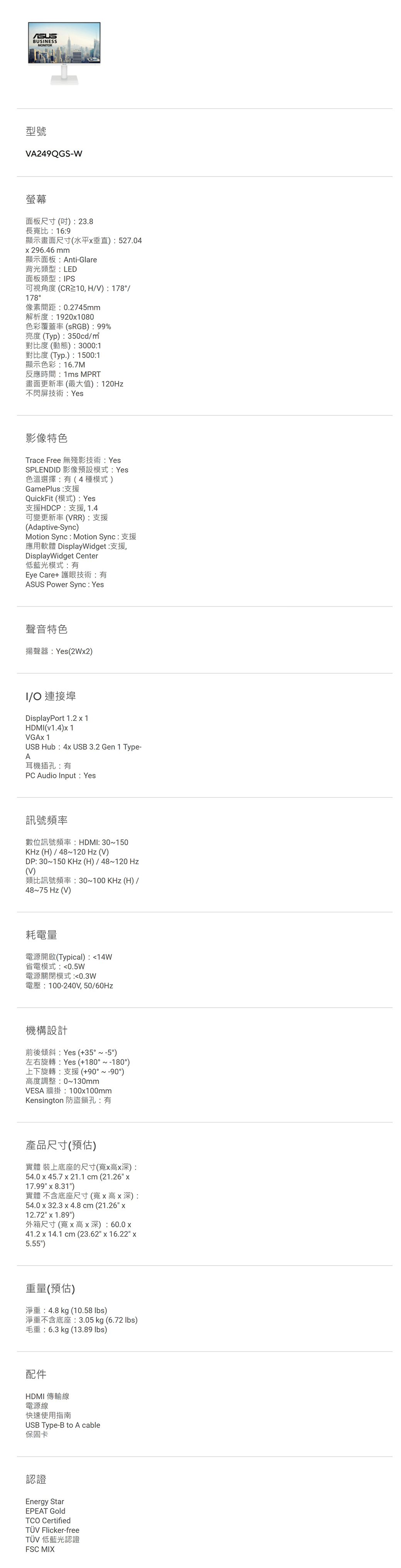 BUSNESSMONITOR型號A249QGS-W螢幕面板尺寸()23.8長寬比169顯示畫面尺寸(水平垂直):527.04296.46mm顯示面板:Anti-Glare背光類型:LED面板類型:IPS可視角度(CR10,HV):178/178°像素間距:0.2745mm解析度:19201080色彩覆蓋率(RGB):99%亮度(Typ):350cd/對比度(動態): 3000:1對比度 (Typ.):1500:1顯示色彩:16.7M反應時間:1ms MPRT畫面更新率(最大值):120Hz不閃屏技術:Yes影像特色Trace Free 無殘影技術: YesSPLENDID 影像預設模式:Yes色溫選擇:有(4種模式)GamePlus:支援QuickFit (模式): Yes支援HDCP:支援,1.4可變更新率(VRR):支援(Adaptive-Sync)Motion Sync : Motion Sync:支援應用軟體 DisplayWidget:支援,DisplayWidget Center低藍光模式:有Eye Care+ 護眼技術:有ASUS Power Sync: Yes聲音特色揚聲器:Yes(2Wx2)I/O 連接埠DisplayPort 1.2 x 1HDMI(v1.4)x1VGAx 1USB Hub:4x USB 3.2 Gen 1 Type-A耳機插孔:有PC Audio Input: Yes訊號頻率數位訊號頻率:HDMI:30~150KHz(H)/48~120 Hz(V)DP: 30~150 KHz(H)/48~120 Hz(V)類比訊號頻率:30~100KHz(H)/48~75 Hz(V)耗電量電源開啟(Typical):14W省電模式:0.5W電源關閉模式:0.3W電壓:100-240V,50/60Hz機構設計前後傾斜:Yes (+35°~-5°)左右旋轉:Yes (+180°~-180°)上下旋轉:支援(+90°~-90°)高度調整:0~130mmVESA 牆掛:100x100mmKensington 防盜鎖孔:有產品尺寸(預估)實體 裝上底座的尺寸(寬x高x深):54.0 x 45.7 x 21.1 cm (21.26 x17.99 x 8.31)實體 不含底座尺寸(寬x高x深):54.0 x 32.3 x 4.8 cm (21.26 x12.72 x 1.89)外箱尺寸(寬x高x深):60.0 x41.2 x 14.1 cm (23.62x16.22 x5.55)重量(預估)淨重:4.8 kg (10.58 )淨重不含底座:3.05kg (6.72 lbs)毛重:6.3 kg (13.89 lbs)配件HDMI 傳輸線電源線快速使用指南USB Type-B to A cable保固卡認證Energy StarEPEAT TCO CertifiedTÜV Flicker-freeTÜV 低藍光認證FSC MIX