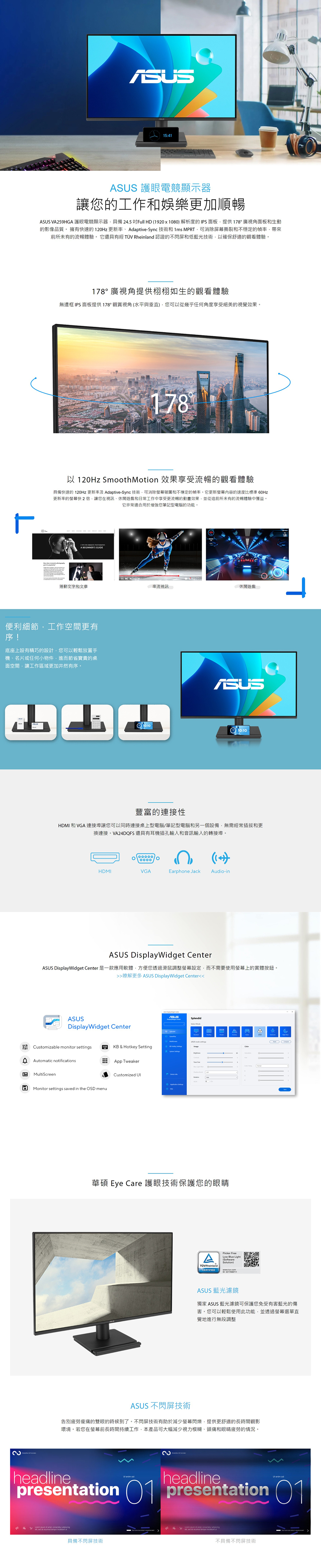 15:41 護眼電競顯示讓您的工作和娛樂更加順暢 VA259HGA 護眼電競顯示器具備24.5Full HD 1920x10解析度的IP面板提供178廣視角面板和生動的影像品質。 擁有快速的120Hz 更新率AdaptiveSync技術和 1ms MPRT可消除屏幕撕裂和不穩定的帶來前所未有的流暢體驗。它還具有經 TÜV Rheinland 認證的不閃屏低藍光技術以確保舒適的觀看體驗。178° 廣視角提供栩栩如生的觀看體驗無邊框 IPS面板提供178°觀賞視角水平與垂直)您可以從幾乎任何角度享受絕美的視覺效果。178以 120Hz Smooth Motion 效果享受流暢的觀看體驗具備快速的 120Hz 更新率及 Adaptive-Sync 技術可消除和不穩定的幀率。它更新螢幕的速度比標準 60Hz更新率的螢幕快2倍讓您在視訊、休閒遊戲和日常工作中享受更流暢的動畫效果並從這前所未有的流暢體驗中獲益。它非常適合用於增強您筆記型電腦的功能。   A EGINNERS GUE捲動文字和文章串流視訊休閒遊戲-便利細節工作空間更有序!底座上設有精巧的設計您可以輕鬆放置手機、名片或任何小物件進而節省寶貴的桌面空間讓工作域更加井然有序。10:1010:10豐富的連接性HDMI 和 VGA 連接埠讓您可以同時連接桌上型電腦/筆記型電腦和另一個設備無需經常插拔和更換連接。VA24DQFS 還具有耳機插孔輸入和音訊輸入的轉接埠。°HDMIVGA()Earphone JackAudio-inASUS DisplayWidget CenterASUS DisplayWidget Center 是一款應用軟體方便您透過滑鼠調整螢幕設定,而不需要使用螢幕上的實體按鈕。 瞭解更多 ASUS DisplayWidget CenterASUSDisplayWidget Center Customizable monitor settingsAomatic notificationsBMultiScreenလလKB & Hotkey Setting器 App TweakerMonitor settings saved in the OSD menuCustomized UIASUSSplendid S80A華碩 Eye Care 護眼技術保護您的眼睛Flicker FreeTÜVRheinlandCERTIFIEDLow Blue Light(SoftwareSolution)www.tuw.comID ASUS 藍光濾鏡獨家 ASUS 藍光濾鏡可保護您免受有害藍光的傷害。您可以輕鬆使用此功能,並透過螢幕選單直覺地進行無段調整ASUS 不閃屏技術告別疲勞的雙眼的時候到了。不閃屏技術有助於減少螢幕閃爍,提供更舒適的長時間觀影環境。若您在螢幕前長時間持續工作,本產品可大幅減少視力模糊、頭痛和眼睛疲勞的情況。heline  headline  adpresentation 1 presentation 01區   amet,  ,    tempor  ut具備不閃屏技術不具備不閃屏技術