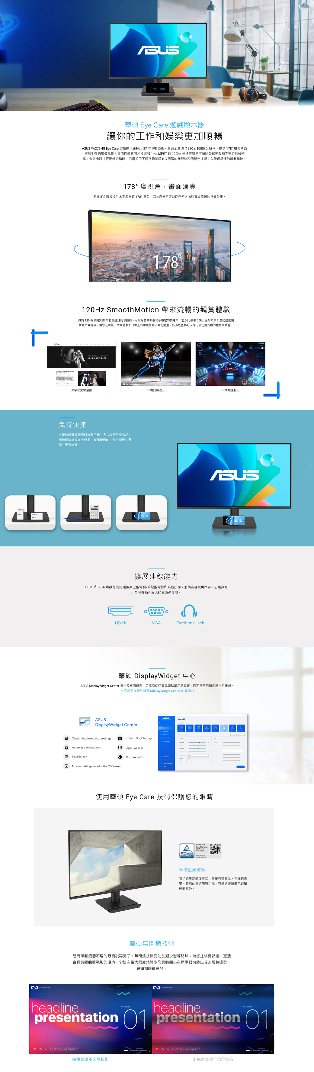 လ15:12華碩 Eye Cre 顯示器讓你的工作和娛樂更加順暢SUS VA279HG Eye Care 遊戲顯示器採用27 IPS面板具有全高清(1920x1080) 分辨提供178°廣視角面板和生動的影像品質採用自適應同步技術和 1ms MPRT 的 120Hz 快速可消除撕裂和不穩定的幀速率帶來比以往更流暢的體驗它還採用了經德國萊茵TÜV認證的無閃爍和低藍光技術,以確保舒適的觀看體驗178°廣視角,畫面逼真無框 IPS 面板提供水平和垂直178*視角,因此您幾乎可以從任何方向欣賞其美麗的視覺效果。178120Hz SmoothMotion 帶來流暢的觀賞體驗具有 120Hz 快速和自適應同步技術,可消除螢幕撕裂和不穩定的速率。它以比標準 60Hz 更新率快 2的速度新顯示器內容,讓您在視訊休閒遊戲和日常工作中獲得更流暢的動畫,所有這些都可以從比以往更流暢的體驗中受益,   A EGINNERS 文字和文章滾動視訊串流。休閒遊戲免持便捷方便的設計讓您可以放置手機、名片或任何小物品,而無需將其放在桌面上,從而使您的工作空間更加整潔、更有條理。10:1010:10擴展連線能力HMI和VGA 可讓您同時連接桌上型電腦/筆記型電腦和其他設備,並與各種設備相容。它還具有用於耳機插孔輸入的直通連接埠。HDMIVGAEarphone Jack華碩 DisplayWidget 中心ASUS DisplayWidget Center 是一款應用程序,可讓您使用滑鼠調整顯示器設置,而不是使用顯示器上的按鈕。了解更多關於華碩 DisplayWidget Center 的資訊ASUSDisplayWidget Center Cstomizable monitor settingsKB & Hotkey SettingDAutomatic notificationsApp TweakerB MultiScreenCustomized aMonitor settings saved in the OSD menu使用華碩 Eye Care 技術保護您的眼睛   華碩藍光濾鏡為了觀看舒適度並防止有害藍光,它提供直覺、靈活的無縫調整功能,可透過螢幕顯示選單輕鬆存取。華碩無閃爍技術是時候和疲憊不堪的眼睛說再見了,無閃爍技術有助於減少螢幕閃爍,為您提供更舒適、更適合長時間觀看電影的環境。它旨在最大限度地減少您長時間坐在顯示器前時出現的眼睛疲勞、頭痛和眼睛疲勞。headline  adheadline  adpresentation 1 presentation 01 sed     u採用華碩不閃屏技術未採用華碩不閃屏技術