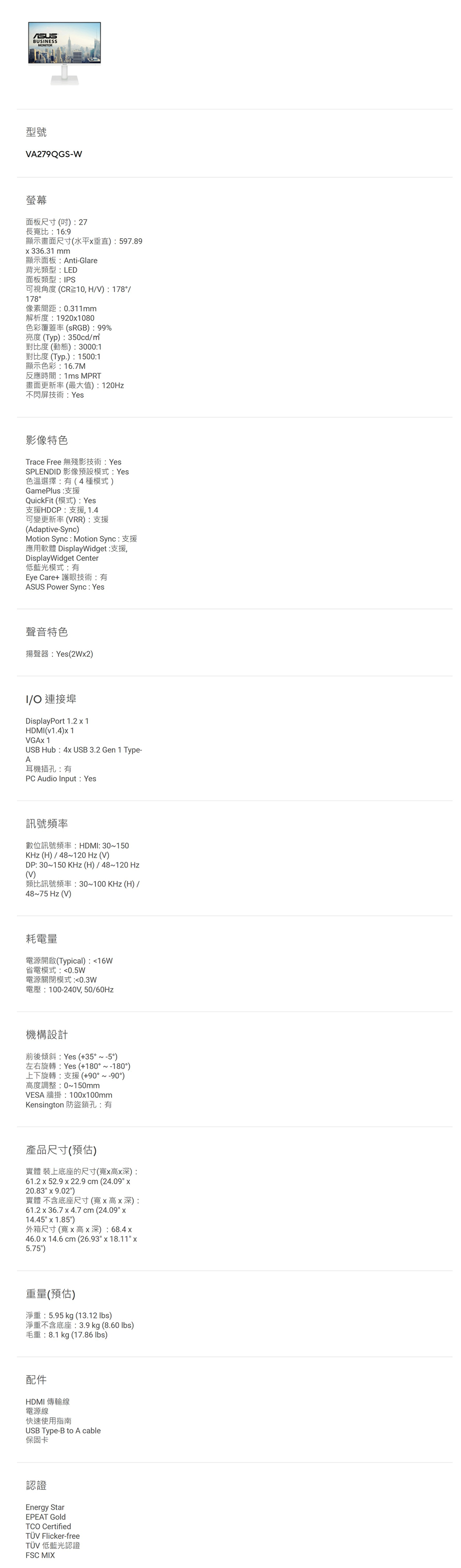 BUSNESSMONITOR型號A279QGS-W螢幕面板尺寸()27長寬比169顯示畫面尺寸(水平垂直):597.89336.31 顯示面板:Anti-Glare背光類型:LED面板類型:IPS可視角度(CR,HV):178/178°像素間距:0.311mm解析度:19201080色彩覆蓋率(RGB):99%亮度(Typ):350cd/對比度(動態):3000:1對比度 (Typ.):1500:1顯示色彩:16.7M反應時間:1ms MPRT畫面更新率(最大值):120Hz不閃屏技術:Yes影像特色Trace Free 無殘影技術: YesSPLENDID 影像預設模式:Yes色溫選擇:有(4種模式)GamePlus:支援QuickFit (模式): Yes支援HDCP:支援,1.4可變更新率(VRR):支援(Adaptive-Sync)Motion Sync : Motion Sync: 支援應用軟體 DisplayWidget:支援,DisplayWidget Center低藍光模式:有Eye Care+ 護眼技術:有ASUS Power Sync: Yes聲音特色揚聲器:Yes(2W2)I/O 連接埠DisplayPort 1.21HDMI(v1.4) 1VGA 1USB Hub: 4x USB 3.2 Gen 1 Type-A耳機插孔:有PC Audio Input: Yes訊號頻率數位訊號頻率:HDMI: 30~150KHz(H)/48~120 Hz(V)DP: 30~150 KHz(H)/48~120 Hz(V)類比訊號頻率:30~100KHz(H)/48~75 Hz(V)耗電量電源開啟(Typical):16W省電模式:0.5W電源關閉模式:0.3W電壓:100-240V,50/60Hz機構設計前後傾斜:Yes (+35°~-5°)左右旋轉:Yes (+180°~-180°)上下旋轉:支援(+90°~-90°)高度調整:0~150mmVESA 牆掛:100x100mmKensington 防盜鎖孔:有產品尺寸(預估)實體 裝上底座的尺寸(寬x高x深):61.2 x 52.9 x 22.9 cm(24.09 x20.83 x 9.02)實體 不含底座尺寸(寬x高x深):61.2 x 36.7 x 4.7 cm (24.09 x14.45 x 1.85)外箱尺寸(寬x 高x深): 68.4x46.0 x 14.6 cm (26.93 x 18.11 x5.75)重量(預估)淨重:5.95 kg (13.12 lbs)淨重不含底座:3.9 kg (8.60 lbs)毛重:8.1kg (17.86 lbs)配件HDMI 傳輸線電源線快速使用指南USB Type-B to A cable保固卡認證Energy StarEPEAT GoldTCO CertifiedTÜV Flicker-freeTÜV 低藍光認證FSC MIX