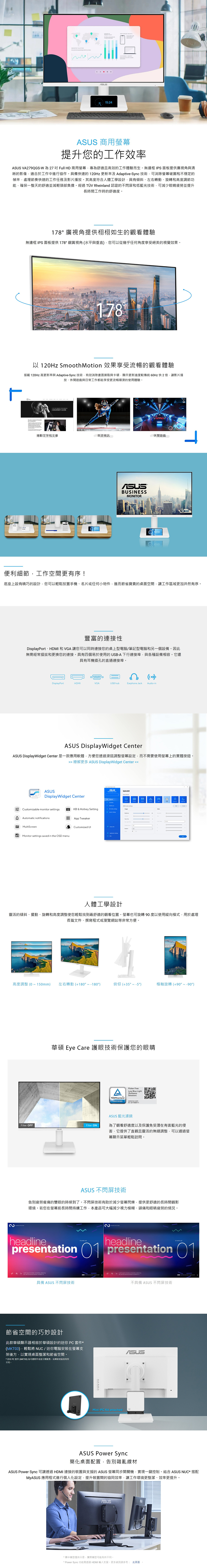 15:24  US 商用幕提升您的工作效率 VA279QGS-為27Full HD 商用專為舒適且高效的工作體驗而生無邊框IPS面板提供廣視角與清晰的影像適合於工作中進行協作。具備快速的120Hz 更新率及Adaptive-Sync 技術可消除螢幕破圖和穩定的幀率處理節奏快速的工作任務及影片播放。其高度符合人體工學設計具有傾斜、左右轉動、旋轉和高度調節功確保一整天的舒適並減輕頸部負擔。經過 Rheinland 認證的不閃屏低藍光技術可減少眼睛疲勞並提升長時間工作時的舒適度。178廣視角提供栩栩如生的觀看體驗無邊框 IPS 面板提供178觀賞視角水平與垂直)您可以從幾乎任何角度享受絕美的視覺效果。178以 120Hz Smooth Motion 效果享受流暢的觀看體驗搭載120Hz 高更新率與 Adaptive-Sync技術有效消除畫面撕裂與卡頓顯示更新速度較傳統60Hz 快2倍讓影片播放、休閒遊戲與日常工作都能享受更流暢順滑的使用體驗。S    A BEGINNERS GDE捲動文字和文章串流視訊休閒遊戲BUSINESSMONITOR10:1010:10便利細節工作空間更有序!底座上設有精巧的設計您可以輕鬆放置手機、名片或任何小物件進而節省寶貴的桌面空間讓工作域更加井然有序。豐富的連接性DisplayPort、HDMI 和 VGA 讓您可以同時連接您的桌上型電腦/筆記型電腦和另一個設備。因此無需經常插拔和更換您的連接。具有四個易於使用的USB-A 下行連接埠與各種設備相容。它還具有耳機插孔的直通連接埠。(DisplayPortHDMIVGAUSB hubEarphone JackAudio-in DisplayWidget Center DisplayWidget Center 是一款應用軟體方便您透過滑鼠調整螢幕設定而不需要使用螢幕上的實體按鈕。 瞭解更多 ASUS DisplayWidget Center ASUSDisplayWidget CenterCustomizable monitor settingsKB & Hotkey SettingA Aomatic notificationsApp Tweaker區 MultiScreenaMonitor settings saved in the OSD menuCustomized UISplendidAColor人體工學設計靈活的傾斜、擺動、旋轉和高度調整使您輕鬆找到最舒適的觀看位置。螢幕也可旋轉90度以使用縱向模式用於處理長篇文件、撰寫程式或瀏覽網站等非常方便。高度調整(0~150mm)左右轉動(+180°~-180°)俯仰(+35°~-5°)樞軸旋轉(+90°~90°)華碩 Eye Care 護眼技術保護您的眼睛Flicker FreeLow Blue Light(SoftwareSolution)TÜV RheinlandCERTIFIEDwww.tuv.com 0217008711ASUS 藍光濾鏡為了觀看舒適度以及保護免受潛在有害藍光的侵Filter OFFFilter ONASUS害,它提供了直觀且靈活的無縫調整,可以通過螢幕顯示菜單輕鬆訪問。ASUS 不閃屏技術告別疲勞的雙眼的時候到了。不閃屏技術有助於減少螢幕閃爍,提供更舒適的長時間觀影環境。若您在螢幕前長時間持續工作,本產品可大幅減少視力模糊、頭痛和眼睛疲勞的情況。လheadlineheadlinepresentation  presentation 01   amet, consectetur , sed     ut具備 ASUS 不閃屏技術節省空間的巧妙設計此款華碩顯示器相容於華碩設計的迷你 PC 套件*(MKT03),輕鬆將NUC/迷你電腦安裝在螢幕架後方,以實現桌面整潔和節省空間。* 迷你PC 套件 (MKT03) 為可選附件或是分開販售,依國家地區而有所不同。Mini-PC Kit attached不具備 ASUS 不閃屏技術ASUSASUS Power Sync簡化桌面配置,告別雜亂線材ASUS Power Sync 可讓透過HDMI 連接的裝置與支援的 ASUS 螢幕同步開關機,實現一鍵控制。結合 ASUS NUC* 搭配MyASUS 應用程式進行個人化設定,提升裝置間的協同效率,讓工作環境更整潔、效率更提升。ASUS* 圖中機型僅供示意,實際機型可能有所不同。* Power Sync 功能需透過HDMI 輸入支援。更多資訊請參考: 此頁面。