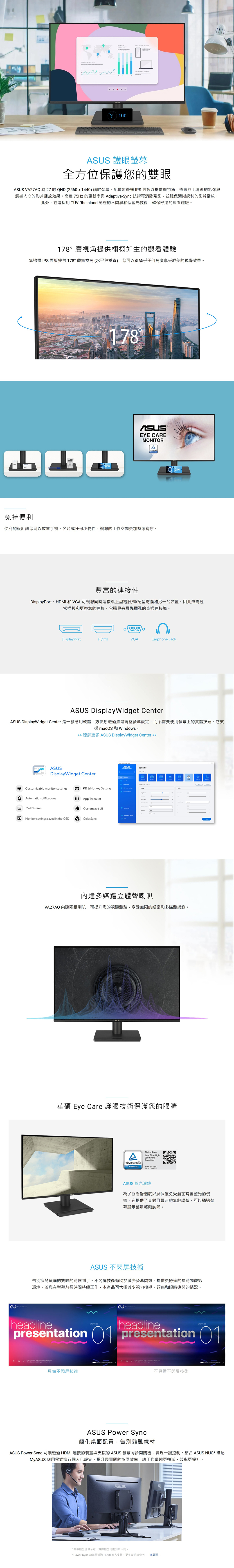 18:51 護眼全方位保護您的雙眼AUS VA7AQ 為27QHD(2560x1440) 護眼幕配備無邊框IPS面板以提供廣視角帶來無比清晰的影像與震撼人心的影片播放效果高達75Hz 的更新率與 AdptiveSync 技術可消除殘影並確保清晰銳利的影片播放此外它還採用 Rheinland 認證的不閃屏和低藍光技術確保舒適的觀看體驗。178°廣視角提供栩栩如生的觀看體驗無邊框 IPS 面板提供178°觀賞視角(水平與垂直)您可以從幾乎任何角度享受絕美的視覺效果。10:10178EYE CAREMONITORA免持便利便利的設計讓您可以放置手機、名片或任何小物件讓您的工作空間更加整潔有序。10:10豐富的連接性DisplayPort、HDMI 和 VGA 可讓您同時連接桌上型電腦/筆記型電腦和另一台裝置。因此無需經常插拔和更换您的連接。它還具有耳機插孔的直通連接埠。。 。DisplayPortHDMIVGAEarphone JackASUS DisplayWidget CenterASUS DisplayWidget Center 是一款應用軟體方便您透過滑鼠調整螢幕設定而不需要使用螢幕上的實體按鈕。它支 macOS 和Windows。 瞭解更多 ASUS DisplayWidget Center လASUSDisplayWidget CenterCustomizable monitor settingsKB & Hotkey SettingAomatic notificationsApp Tweaker MultiScreenCustomized aMonitor settings saved in the OSDSync SSplendidAColor內建多媒體立體聲喇叭VA27AQ 內建兩組喇叭可提升您的視聽體驗享受無限的娛樂和多媒體樂趣。華碩 Eye Care 護眼技術保護您的眼睛TÜV RheinlandCERTIFIEDFlicker FreeLow Blue Light(SoftwareSolution)wwwtuv.com.ID 0217008711ASUS 藍光濾鏡為了觀看舒適度以及保護免受潛在有害藍光的侵害,它提供了直觀且靈活的無縫調整,可以通過螢幕顯示菜單輕鬆訪問。ASUS 不閃屏技術告別疲勞的雙眼的時候到了。不閃屏技術有助於減少螢幕閃爍,提供更舒適的長時間觀影環境。若您在螢幕前長時間持續工作,本產品可大幅減少視力模糊、頭痛和眼睛疲勞的情況。heline headline adpresentation 1 presentation , , sed do ut具備不閃屏技術2不具備不閃屏技術- ASUS Power Sync簡化桌面配置,告別雜亂線材ASUS Power Sync 可讓透過HDMI 連接的裝置與支援的 ASUS 螢幕同步開關機,實現一鍵控制。結合 ASUS NUC* 搭配MyASUS 應用程式進行個人化設定,提升裝置間的協同效率,讓工作環境更整潔、效率更提升。ASUS* 圖中機型僅供示意,實際機型可能有所不同。* Power Sync 功能需透過HDMI 輸入支援。更多資訊請參考: 此頁面。