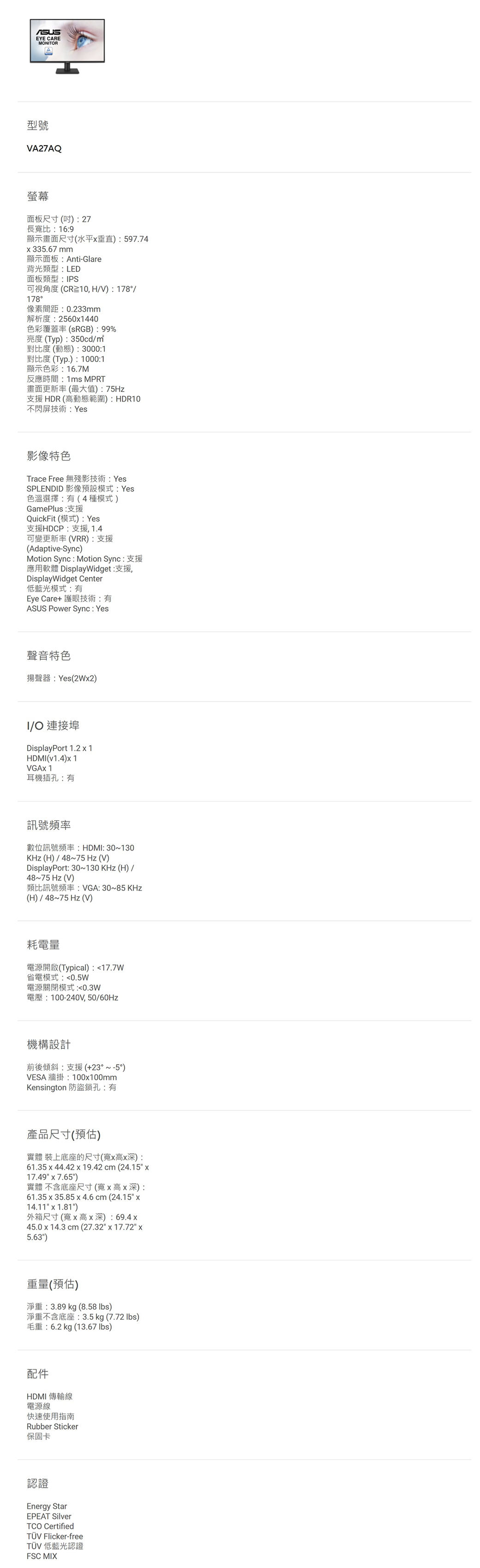 EYE CAREMONTOR型號VA27AQ螢幕面板尺寸()27長寬比16:9顯示畫面尺寸(水平垂直):597.74335.67mm顯示面板:Anti-Glare背光類型:LED面板類型:IPS可視角度(CR10,HV):178/178°像素間距:0.233mm解析度:25601440色彩覆蓋率(RGB):99%亮度(Typ):350cd/對比度(動態):3000:1對比度(Typ.):1000:1顯示色彩:16.7M反應時間:1ms MPRT畫面更新率(最大值):75Hz支援HDR(高動態範圍):HDR10不閃屏技術:Yes影像特色Trace Free 無殘影技術:YesSPLENDID 影像預設模式:Yes色溫選擇:有(4種模式)GamePlus: 支援QuickFit (模式): Yes支援HDCP:支援,1.4可變更新率(VRR):支援(Adaptive-Sync)Motion Sync : Motion Sync:支援應用軟體 DisplayWidget:支援,DisplayWidget Center低藍光模式:有Eye Care+ 護眼技術:有ASUS Power Sync: Yes聲音特色揚聲器:Yes(2W2)I/O 連接埠DisplayPort 1.21HDMI(v1.4)1VGAX 1耳機插孔:有訊號頻率數位訊號頻率:HDMI: 30~130KHz(H)/48~75 Hz(V)DisplayPort: 30~130KHz(H)/48~75 Hz(V)類比訊號頻率: VGA: 30~85 KHz(H)/48~75 Hz (V)耗電量電源開啟(Typical):17.7W省電模式:0.5W電源關閉模式:0.3W電壓:100-240V,50/60Hz機構設計前後傾斜:支援(+23°~-5°)VESA 牆掛:100100mmKensington 防盜鎖孔:有產品尺寸(預估)實體 裝上底座的尺寸(寬x高x深):61.35 x 44.42 x 19.42cm(24.15 x17.49 x 7.65)實體 不含底座尺寸(寬x高x深):61.35 x 35.85x4.6cm(24.15 x14.11 x 1.81)外箱尺寸(寬x高x深): 69.4x45.0 x 14.3 cm (27.32 x 17.72 x5.63)重量(預估)淨重:3.89 kg (8.58 lbs)淨重不含底座:3.5 kg (7.72 lbs)毛重:6.2kg (13.67 lbs)配件HDMI 傳輸線電源線快速使用指南Rubber Sticker保固卡認證Energy StarEPEAT SilverTCO CertifiedTÜV Flicker-freeTÜV 低藍光認證FSC MIX