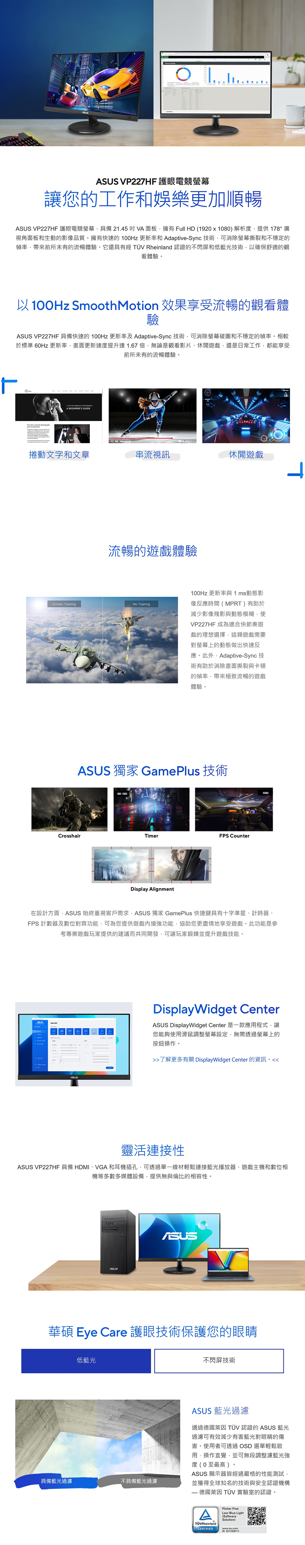 VP227HF護眼電競螢幕讓您的工作和娛樂更加順暢 VP227HF 護眼電競螢幕具備 21.45  VA 面板擁有 Full HD (1920 x 1080) 解析度提供 178 廣視角面板和生動的影像品質。擁有快速的 100Hz 更新率和 Adaptive-Sync 技術可消除螢幕撕裂和不穩定的幀率帶來前所未有的流暢體驗。它還具有經  Rheinland 認證的不閃屏低藍光技術以確保舒適的觀看體驗。以100Hz SmoothMotion 效果享受流暢的觀看體驗 VP227HF 具備快速的 100Hz 更新率及 Adaptive-Sync 技術可消除螢幕破圖和不穩定的幀率。相較於標準 60Hz 更新率,畫面更新速度提升達1.67倍,無論是觀看影片、休閒,還是日常工作,都能享受前所未有的流暢體驗。   A BEGINNERS GUE捲動文字和文章串流視訊休閒遊戲流暢的遊戲體驗Screen Tearing Tearing100Hz 更新率與 1ms動態影像反應時間 (MPRT ) 有助於減少影像殘影與動態模糊,使VP227HF 成為適合快節奏遊戲的理想選擇,這類遊戲需要對螢幕上的動態做出快速反應。此外,Adaptive-Sync 技術有助於消除畫面撕裂與卡頓的幀率,帶來極致流暢的遊戲體驗。ASUS 獨家 GamePlus 技術CrosshairTimerFPS CounterDisplay Alignment100在設計方面,ASUS 始終重視客戶需求,ASUS 獨家 GamePlus 快捷鍵具有十字準星、計時器、FPS 計數器及數位對齊功能,可為您提供遊戲增強功能,協助您更盡情地享受遊戲。此功能是參考專業遊戲玩家提供的建議而共同開發,可讓玩家鍛鍊並提升遊戲技能。ASUSDisplayWidget CenterASUS DisplayWidget Center 是一款應用程式,讓您能夠使用滑鼠調整螢幕設定,無需透過螢幕上的按鈕操作。了解更多有關 DisplayWidget Center 的資訊。靈活連接性ASUS VP227HF 具備 HDMI、VGA 和耳機插孔,可透過單一線材輕鬆連接藍光播放器、遊戲主機和數位相機等多數多媒體設備,提供無與倫比的相容性。ASUSASUS華碩 Eye Care 護眼技術保護您的眼睛低藍光具備藍光過濾不具備藍光過濾不閃屏技術ASUS 藍光過濾通過德國萊因  認證的 ASUS 藍光過濾可有效減少有害藍光對眼睛的傷害。使用者可透過OSD 選單輕鬆啟用,操作直覺,並可無段調整濾藍光強度(0至最高)°ASUS 顯示器皆經過嚴格的性能測試,並獲得全球知名的技術與安全認證機構 德國萊因 TÜV 實驗室的認證。AFlicker FreeLow Blue Light(SoftwareSolution)TÜVRheinlandCERTIFIEDID 0217008711